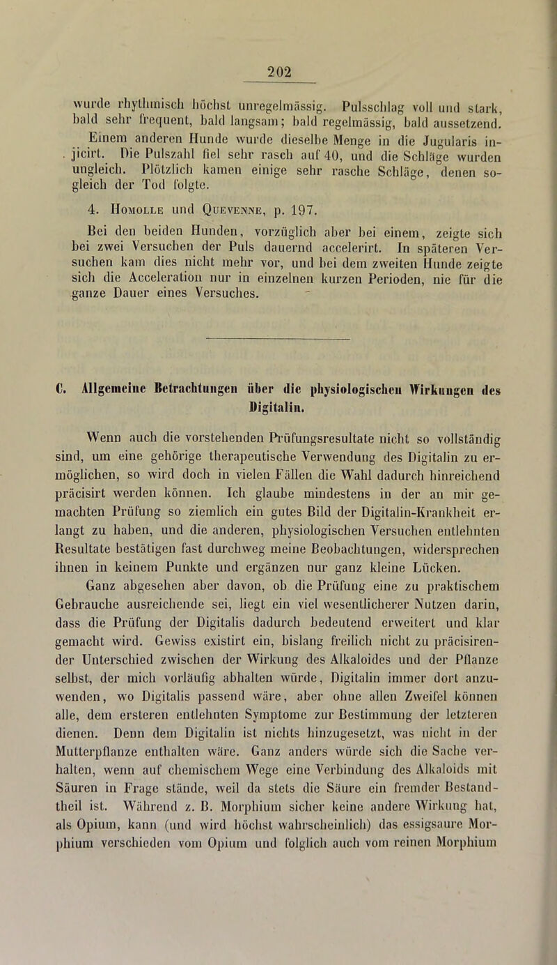 wurde rhythmisch höchst unregelmässig. Pulsschlag voll und stark, bald sehr frequent, bald langsam; bald regelmässig, bald aussetzend. Emern anderen Hunde wurde dieselbe Menge in die Jugularis in- jicirt. Die Pulszahl fiel sehr rasch auf 40, und die Schlüge wurden ungleich. Plötzlich kamen einige sehr rasche Schläge, denen so- gleich der Tod folgte. 4. Homolle und Quevenne, p. 197. Bei den beiden Hunden, vorzüglich aber bei einem, zeigte sich bei zwei Versuchen der Puls dauernd accelerirt. In späteren Ver- suchen kam dies nicht mehr vor, und bei dem zweiten Hunde zeigte sich die Acceleration nur in einzelnen kurzen Perioden, nie für die ganze Dauer eines Versuches. C. Allgemeine Betrachtungen über die physiologischen Wirkungen des Digitaliii. Wenn auch die vorstehenden Prüfungsresultate nicht so vollständig sind, um eine gehörige therapeutische Verwendung des Digitalin zu er- möglichen, so wird doch in vielen Fällen die Wahl dadurch hinreichend präcisirt werden können. Ich glaube mindestens in der an mir ge- machten Prüfung so ziemlich ein gutes Bild der Digitalin-Krankheit er- langt zu haben, und die anderen, physiologischen Versuchen entlehnten Besultate bestätigen fast durchweg meine Beobachtungen, widersprechen ihnen in keinem Punkte und ergänzen nur ganz kleine Lücken. Ganz abgesehen aber davon, ob die Prüfung eine zu praktischem Gebrauche ausreichende sei, liegt ein viel wesentlicherer Nutzen darin, dass die Prüfung der Digitalis dadurch bedeutend erweitert und klar gemacht wird. Gewiss existirt ein, bislang freilich nicht zu präcisiren- der Unterschied zwischen der Wirkung des Alkaloides und der Pflanze selbst, der mich vorläufig abhalten würde, Digitalin immer dort anzu- wenden, wo Digitalis passend wäre, aber ohne allen Zweifel können alle, dem ersteren entlehnten Symptome zur Bestimmung der letzleren dienen. Denn dem Digitalin ist nichts hinzugesetzt, was nicht in der Mutterpflanze enthalten wäre. Ganz anders würde sich die Sache ver- halten, wenn auf chemischem Wege eine Verbindung des Alkaloids mit Säuren in Frage stände, weil da stets die Säure ein fremder Bestand- theil ist. Während z. B. Morphium sicher keine andere Wirkung hat, als Opium, kann (und wird höchst wahrscheinlich) das essigsaure Mor- phium verschieden vom Opium und folglich auch vom reinen Morphium