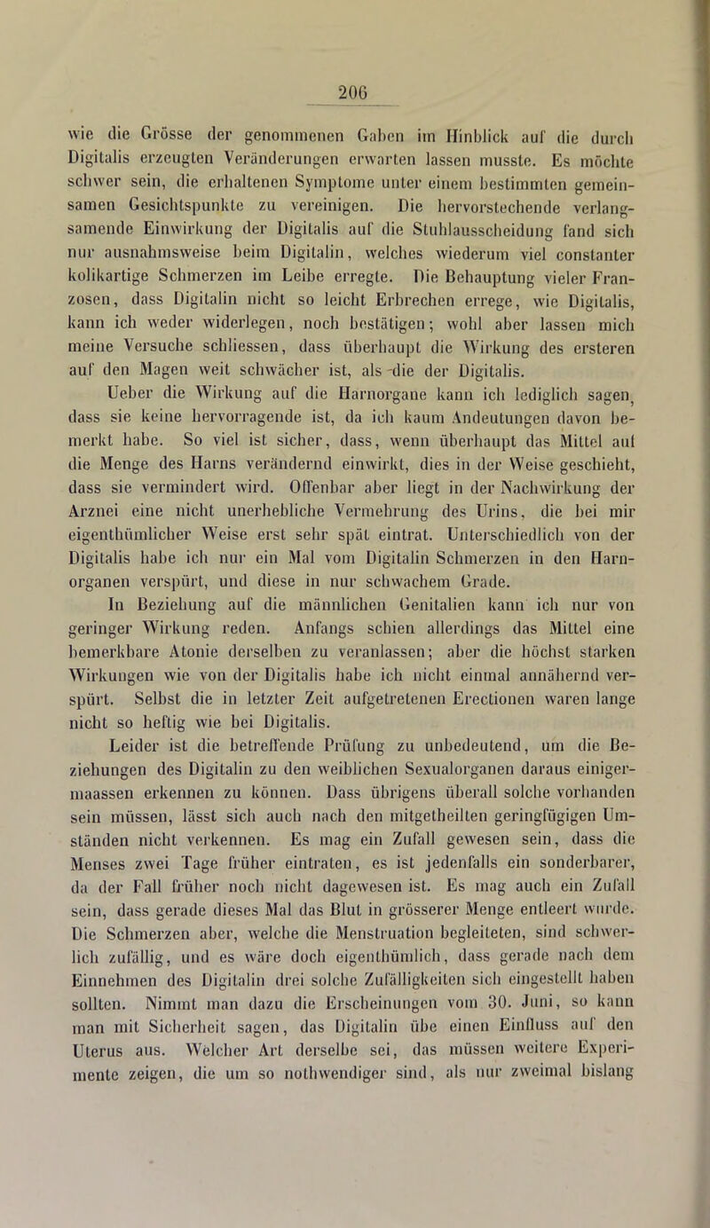 20G wie die Grösse der genommenen Gaben im Hinblick aul' die durch Digitalis erzeugten Veränderungen erwarten lassen musste. Es möchte schwer sein, die erhaltenen Symptome unter einem bestimmten gemein- samen Gesichtspunkte zu vereinigen. Die hervorstechende verlang- samende Einwirkung der Digitalis auf die Stuhlausscheidung fand sich nur ausnahmsweise beim Digilalin, welches wiederum viel constanter kolikartige Schmerzen im Leibe erregte. Die Behauptung vieler Fran- zosen, dass Digitalin nicht so leicht Erbrechen errege, wie Digitalis, kann ich weder widerlegen, noch bestätigen; wohl aber lassen mich meine Versuche schliessen, dass überhaupt die Wirkung des ersteren auf den Magen weit schwächer ist, als -die der Digitalis. Ueber die Wirkung auf die Harnorgane kann ich lediglich sagei^ dass sie keine hervorragende ist, da ich kaum Andeutungen davon be- merkt habe. So viel ist sicher, dass, wenn überhaupt das Mittel auf die Menge des Harns verändernd einwirkt, dies in der Weise geschieht, dass sie vermindert wird. Olfenbar aber liegt in der Nachwirkung der Arznei eine nicht unerhebliche Vermehrung des Urins, die bei mir eigenthümlicher Weise erst sehr spät eintrat. Unterschiedlich von der Digitalis habe ich nur ein Mal vom Digitalin Schmerzen in den Harn- organen verspürt, und diese in nur schwachem Grade. In Beziehung auf die männlichen Genitalien kann ich nur von geringer Wirkung reden. Anfangs schien allerdings das Mittel eine bemerkbare Atonie derselben zu veranlassen; aber die höchst starken Wirkungen wie von der Digitalis habe ich nicht einmal annähernd ver- spürt. Selbst die in letzter Zeit aufgetretenen Erectionen waren lange nicht so heftig wie bei Digitalis. Leider ist die betreffende Prüfung zu unbedeutend, um die Be- ziehungen des Digitalin zu den weiblichen Sexualorganen daraus einiger- maassen erkennen zu können. Dass übrigens überall solche vorhanden sein müssen, lässt sich auch nach den mitgetheilten geringfügigen Um- ständen nicht verkennen. Es mag ein Zufall gewesen sein, dass die Menses zwei Tage früher eintraten, es ist jedenfalls ein sonderbarer, da der Fall früher noch nicht dagewesen ist. Es mag auch ein Zufall sein, dass gerade dieses Mal das Blut in grösserer Menge entleert wurde; Die Schmerzen aber, welche die Menstruation begleiteten, sind schwer- lich zufällig, und es wäre doch eigentümlich, dass gerade nach dein Einnehmen des Digitalin drei solche Zufälligkeiten sich eingestellt haben sollten. Nimmt man dazu die Erscheinungen vom 30. Juni, so kann man mit Sicherheit sagen, das Digilalin übe einen Einfluss auf den Uterus aus. Welcher Art derselbe sei, das müssen weitere Experi- mente zeigen, die um so notwendiger sind, als nur zweimal bislang