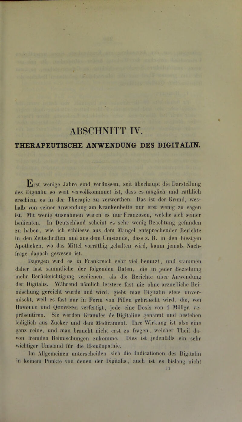 ABSCHNITT IV. THERAPEUTISCHE ANWENDUNG DES DIGITALIN. Erst wenige Jahre sind verflossen, seit überhaupt die Darstellung des Digitalin so weit vervollkommnet ist, dass es möglich und räthlich erschien, es in der Therapie zu verwerthen. Das ist der Grund, wes- halb von seiner Anwendung am Krankenbette nur erst wenig zu sagen ist. Mit wenig Ausnahmen waren es nur Franzosen, welche sich seiner bedienten. In Deutschland scheint es sehr wenig Beachtung gefunden zu haben, wie ich schliesse aus dem Mangel entsprechender Berichte in den Zeitschrillen und aus dem Umstände, dass z. B. in den hiesigen Apotheken, wo das Mittel vorräthig gehalten wird, kaum jemals Nach- frage danach gewesen ist. Dagegen wird es in Frankreich sehr viel benutzt, und stammen daher fast sämmtlichc der folgenden Daten, die in jeder Beziehung mehr Berücksichtigung verdienen, als die Berichte über Anwendung der Digitalis. Während nämlich letztere fast nie ohne arzneiliche Bei- mischung gereicht wurde und wird, giebt man Digitalin stets unver- mischt, weil es fast nur in Form von Pillen gebraucht, wird, die, von Homolle und Quevenne verfertigt, jede eine Dosis von 1 Milligr. re- präsentiren. Sie werden Granulös de Digitaline genannt und bestehen lediglich aus Zucker und dein Medicament. Ihre Wirkung isl also eine ganz reine, und man braucht nicht erst zu fragen, welcher Theil da- von fremden Beimischungen zukomme. Dies ist jedenfalls ein sehr wichtiger Umstand für die Homöopathie. Im Allgemeinen unterscheiden sich die [ndicationen des Digitalin in keinem Punkte von denen der Digitalis, auch isl es bislang nicht 14