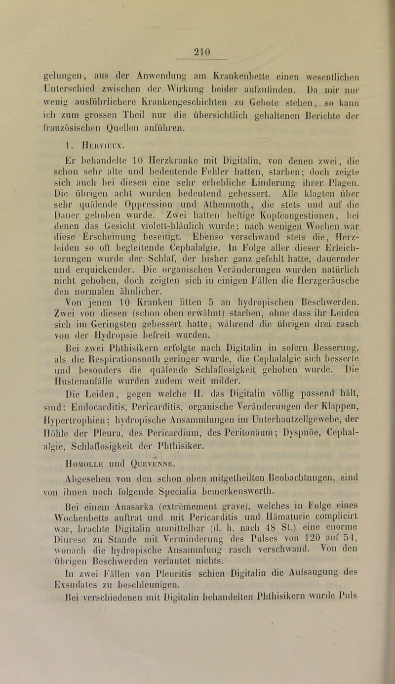 gelungen, aus der Anwendung am Krankenbette einen wesentlichen Unterschied zwischen der Wirkung beider aufzufinden. Da mir nur wenig ausführlichere Krankengeschichten zu Geltole stehen, so kann ich zum grossen Tlicil nur die übersichtlich gehaltenen Berichte der französischen Quellen anführen. 1. Hebviedx. Er behandelte 10 Herzkranke mit Digitalin, von denen zwei, die schon sehr alle und bedeutende Fehler hallen, starben; doch zeigte sich auch bei diesen eine sehr erbebliche Linderung ihrer Plagen. Die übrigen acht wurden bedeutend gebessert. Alle klagten über sehr quälende Oppression und Alhcmnolh, die stets und auf die Dauer gehoben wurde. Zwei ballen heftige Kopfcongeslionen, bei denen das Gesicht violett-bläulich wurde; nach wenigen Wochen war diese Erscheinung beseitigt. Ebenso verschwand stets die, Herz- leiden so oft begleitende Cephalalgie. In Folge aller dieser Erleich- terungen wurde der Schlaf, der bisher ganz gefehlt hatte, dauernder und erquickender. Die organischen Veränderungen wurden natürlich nicht gehoben, doch zeigten sich in einigen Fällen die Herzgeräuscbe den normalen ähnlicher. Von jenen 10 Kranken litten 5 an hydropischen Beschwerden. Zwei von diesen (schon oben erwähnt) starben, ohne dass ihr Leiden sich im Geringsten gebessert hatte, während die übrigen drei rasch von der Hydropsie befreit wurden. liei zwei Phthisikern erfolgte nach Digitalin in sofern Besserung, als die Respirationsnoth geringer wurde, die Cephalalgie sieh besserte und besonders die quälende Schlaflosigkeit gehoben wurde. Die Hustcnanfälle wurden zudem weit milder. Die Leiden, gegen welche H. das Digitalin völlig passend hält, sind: Endocarditis, Pericarditis, organische Veränderungen der Klappen, Hypertrophien; hydropisebe Ansammlungen im ühterhautzellgewebe, der Höhle der Pleura, des Pericardium, des Perilonäum; Dyspnoe, Cephal- algie, Schlaflosigkeit der Pblbisiker. HOMOLLE Ulld QüEVENNE. Abgesehen von den schon oben mitgetheilten Beobachtungen, sind von ihnen noch folgende Specialia bemerkenswert!]. Bei einem Anasarka (cxtrememcnl grave), welches in Folge eines Wochenbetts auftrat und mit Pericarditis und Hämaturie complicirl war, brachte Digilalin unmittelbar (d. h. nach 4S St.) eine enorme Diurese zu Stande mit Verminderung des Pulses von 120 auf 54, wonach die hydropisebe Ansammlung rasch verschwand. Von den übrigen Beschwerden verlautet nichts. In zwei Fällen von Pleuritis schien Digilalin die Aufsaugung des Exsudates zu beschleunigen. Bei verschiedenen mit Digilalin behandelten Phthisikern wurde Puls