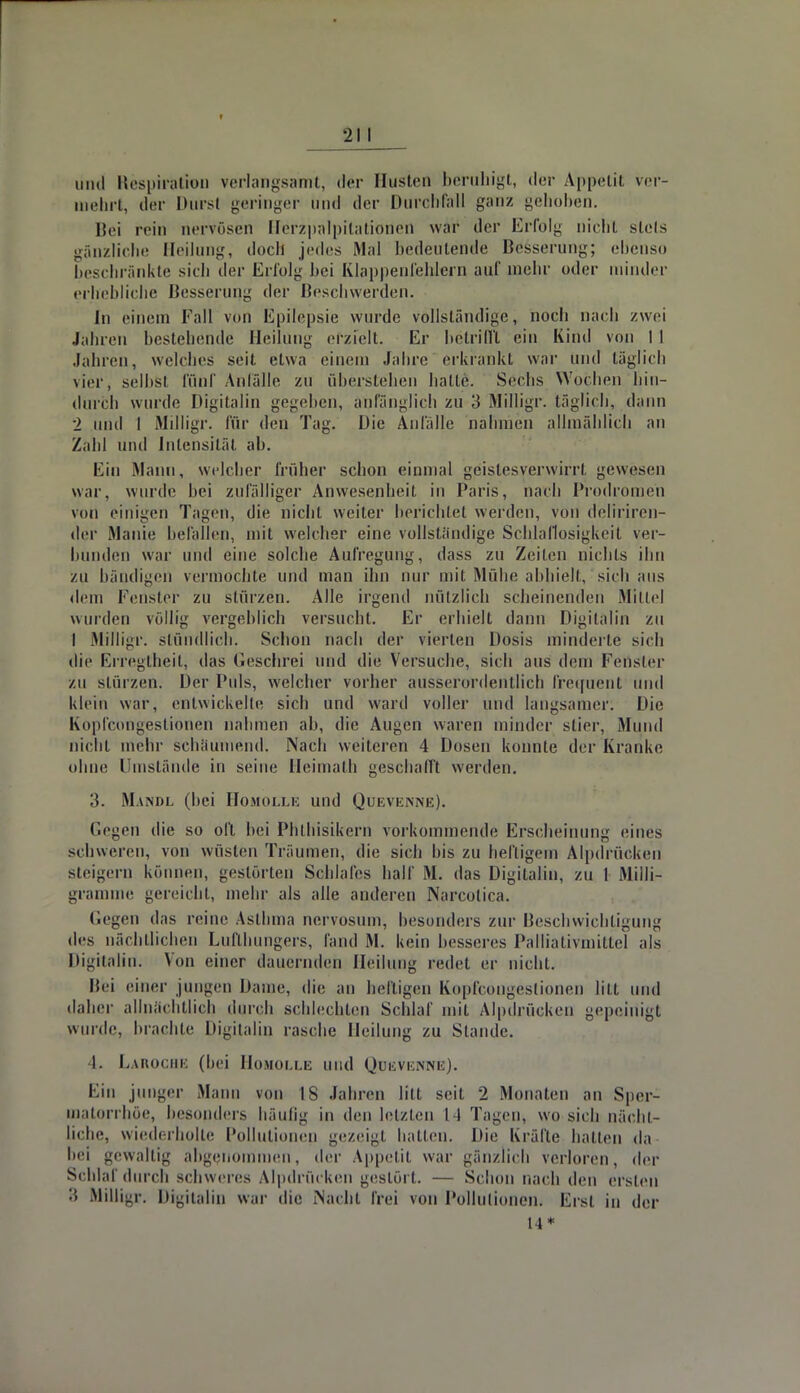 und Respiration verlangsamt, der Husten beruhigt, der Appetit ver- mehrt, der Dursl geringer und der Durchfall ganz gehoben. Bei rein nervösen Herzpalpitationen war der Erfolg nicht stets gänzliche Heilung, doch jedes Mal bedeutende Besserung; ebenso beschränkte sich der Erfolg bei Klappenfehlern auf mehr oder minder erhebliche Besserung der Beschwerden. In einem Fall von Epilepsie wurde vollständige, noch nach zwei Jahren bestehende Heilung erzieh. Er betrifft ein Kind von 11 Jahren, welches seit etwa einem Jahre erkrankt war und täglich vier, selbst fünf Anfälle zu überstehen halle. Sechs Wochen hin- durch wurde Digitalin gegeben, anfänglich zu 3 Milligr. täglich, dann 2 und I Milligr. für den Tag. Die Anfälle nahmen allmählich an Zald und Intensität ab. Ein Mann, welcher früher schon einmal geistesverwirrt gewesen war, wurde bei zufälliger Anwesenheit in Paris, nach Prodromen von einigen Tagen, die nichl weiter berichtet werden, von deliriren- der Manie befallen, mit welcher eine vollständige Schlaflosigkeit ver- bunden war und eine solche Aufregung, dass zu Zeilen nichls ihn zu bändigen vermochte und man ihn nur mit Mühe abhielt, sich aus dem Fenster zu stürzen. Alle irgend nützlich scheinenden Mittel wurden völlig vergeblich versucht. Er erhielt dann Digitalin zu I Milligr. stündlich. Schon nach der vierten Dosis minderte sich die Erregtheit, das Geschrei und die Versuche, sich aus dein Feöster zu stürzen. Der Puls, welcher vorher ausserordentlich frequent und klein war, entwickelte sich und ward voller und langsanier. Die Kopfcongestionen nahmen ah, die Augen waren minder slier, Mund nicht mehr schäumend. Nach weiteren 4 Dosen konnte der Kranke ohne Umstände in seine Heimath geschafft werden. 3. Mandl (hei Homolle und Qurvunne). Gegen die so oft bei Phlhisikern vorkommende Erscheinung eines schweren, von wüsten Träumen, die sich bis zu heiligem Alpdrücken steigern können, gestörten Schlafes half M. das Digitalin, zu 1 Milli- gramme gereicht, mehr als alle anderen Narcotica. Gegen das reine Astbma nervosum, besonders zur Beschwichtigung des nächtlichen Lufthungers, fand M. kein besseres PäMativmittel als Digitalin. Von einer dauernden Heilung redet er nicht. Bei einer jungen Dame, die an heiligen Kopfcongestionen litt und daher allnächtlich durch schlechten Schlaf mit Alpdrücken gepeinigt wurde, hrachle Digitalin rasche Heilung zu Stande. I. Laroche (bei Homolle und Quevenne). Ein junger Mann von IS Jahren litt seit 2 Monaten an Sper- matorrhöe, besonders häufig in den letzten 14 Tagen, wo sich nächt- liche, wiederholte Pollutionen gezeigt hatten. Die Kräfte hatten da- bei gewaltig abgenommen, der Appetit war gänzlich verloren, der Schlaf durch schweres Alpdrücken gestört. — Schon nach den ersten '.5 Milligr. Digitalin war die Macht frei von Pollutionen. Erst in der 14*