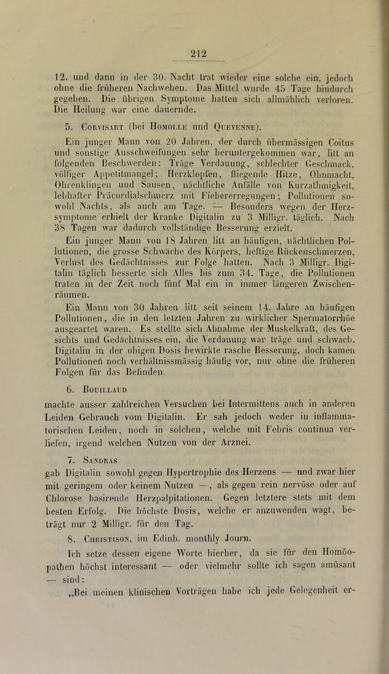 12. und dann in der 30. Nacht trat wieder eine solche ein, jedoch ohne die früheren Nachwehen. Das Mittel wurde 45 Tage hindurch gegeben. Die übrigen Symptome hatten sich allmählich verloren. Die Heilung war eine dauernde. 5. Corvisart (bei Homolle und Quevenne). Ein junger Mann von 20 Jahren, der durch übermässigen Coitus und sonstige Ausschweifungen sehr heruntergekommen war, litt an folgenden Beschwerden: Träge Verdauung, schlechter Geschmack, völliger Appetitmangel-, Herzklopfen, fliegende Hitze, Ohnmacht, Ohrenklingen und Sausen, nächtliche Anfälle von Kurzalhmigkeit, lebhafter Präcordialschmerz mit Fiebererregungen; Pollutionen so- wohl Nachts, als auch am Tage. — Besonders wegen der Herz- symptome erhielt der Kranke Digitalin zu 3 Milligr. täglich. Nach 38 Tagen war dadurch vollständige Besserung erzielt. Ein junger Mann von 18 Jahren litt an häufigen, nächtlichen Pol- lutionen, die grosse Schwäche des Körpers, heftige Bückenschmerzen, Verlust des Gedächtnisses zur Folge hatten. Nach 3 Milligr. Digi- talin täglich besserte sich Alles bis zum 34. Tage, die Pollutionen traten in der Zeit noch fünf Mal ein in immer längeren Zwischen- räumen. Ein Mann von 30 Jahren litt seit seinem 14. Jahre an häufigen Pollutionen, die in den letzten Jahren zu wirklicher Spermatorrhöe ausgeartet waren. Es stellte sich Abnahme der Muskelkraft, des Ge- sichts und Gedächtnisses ein, die Verdauung war träge und schwach. Digitalin in der obigen Dosis bewirkte rasche Besserung, doch kamen Pollutionen noch verhältnissmässig häufig vor, nur ohne die früheren Folgen für das Befinden. 6. Bouillaud machte ausser zahlreichen Versuchen bei Intermittens auch in anderen Leiden Gebrauch vom Digitalin. Er sah jedoch weder in inflamma- torischen Leiden, noch in solchen, welche mit Felms continua ver- liefen, irgend welchen Nutzen von der Arznei. 7. Sandras gab Digitalin sowohl gegen Hypertrophie des Herzens — und zwar hier mit geringem oder keinem Nutzen —, als gegen rein nervöse oder auf Chlorose basirende Herzpalpitalionen. Gegen letztere stets mit dem besten Erfolg. Die höchste Dosis, welche er anzuwenden wagt, be- trägt nur 2 Milligr. für den Tag. 8. CiirusTisoN, im Edinb. monlhly Journ. Ich setze dessen eigene Worte hierher, da sie für den Homöo- pathen höchst interessant — oder vielmehr sollte ich sagen amüsant — sind: „Bei meinen klinischen Vorträgen habe ich jede Gelegenheit er-