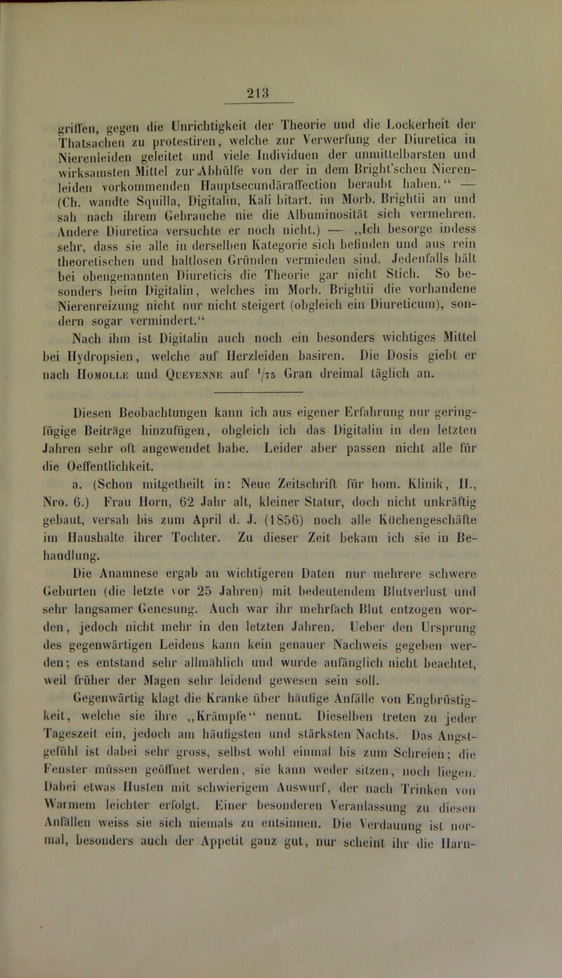 griffen, gegen die Unrichtigkeit der Theorie und die Lockerheit der Thatsachen zu protestiren, welche zur Verwerfung der Diuretica in Nierenleiden geleitet und viele Individuen der unmittelbarsten und wirksamsten Mittel zur Abhülfe von der in dem Bright'schen Nieren- leiden vorkommenden HauptsecundärafFection beraubt haben. — (Ch. wandte Sauilla, Uigitalin, Kali bitart. im Horb. Brightii an und sah nach ihrem Gebrauehe nie die Albuminosität sich vermehren. Andere Diuretica versuchte er noch nicht.) — „Ich besorge indess sehr, dass sie alle in derselben Kategorie sich befinden und aus rein theoretischen und haltlosen Gründen vermieden sind. Jedenfalls hüll bei obengenannten Diurelicis die Theorie gar nicht Stich. So be- sonders heim Digitaliii, welches im Morh. Brightii die vorhandene Nierenreizung nicht nur nicht steigert (obgleich ein Diureticum), son- dern sogar vermindert.'1 Nach ihm ist Digitalin auch noch ein besonders wichtiges Mittel bei Hydropsien, welche auf Herzleiden basiren. Die Dosis giebt er nach Homolle und Quevenne auf lji5 Gran dreimal täglich an. Diesen Beobachtungen kann ich aus eigener Erfahrung nur gering- fügige Beiträge hinzufügen, obgleich ich das Digitalin in den letzten Jahren sehr oft angewendet habe. Leider aber passen nicht alle für die Oefl'cntlichkeit. a. (Schon milgetheilt in: Neue Zeitschrift für hom. Klinik, IL, Nro. 6.) Frau Horn, 62 Jahr alt, kleiner Statur, doch nicht unkräftig gebaut, versah bis zum April d. J. (1856) noch alle Küchengeschäfte im Haushalte ihrer Tochter. Zu dieser Zeit bekam ich sie in Be- handlung. Die Anamnese ergab an wichtigeren Daten nur mehrere schwere Geburten (die letzte vor 25 Jahren) mit bedeutendem Blutverlust und sehr langsamer Genesung. Auch war ihr mehrfach Blut entzogen wor- den , jedoch nicht mehr in den letzten Jahren. Ueber den Ursprung des gegenwärtigen Leidens kann kein genauer Nachweis gegeben wer- den; es entstand sehr allmählich und wurde anfänglich nicht beachtet, weil früher der Magen sehr leidend gewesen sein soll. Gegenwärtig klagt die Kranke über häufige Anfälle von Engbrüstig- keit, welche sie ihre „Krämpfe nennt. Dieselben treten zu jeder Tageszeit ein, jedoch am häufigsten und stärksten Nachts. Das Angst- gefühl ist dabei sehr gross, seihst wohl einmal Iiis zum Schreien; die Fenster müssen geöffnet werden, sie kann weder sitzen, noch liegen. Dabei etwas Büsten mit schwierigem Auswurft der nach Trinken von Warmem leichter erfolgt. Einer besonderen Veranlassung zu diesen Anfällen weiss sie sich niemals zu entsinnen. Die Verdauung ist nor- mal, besonders auch der Appetit ganz gut, nur scheint ihr die Harn-