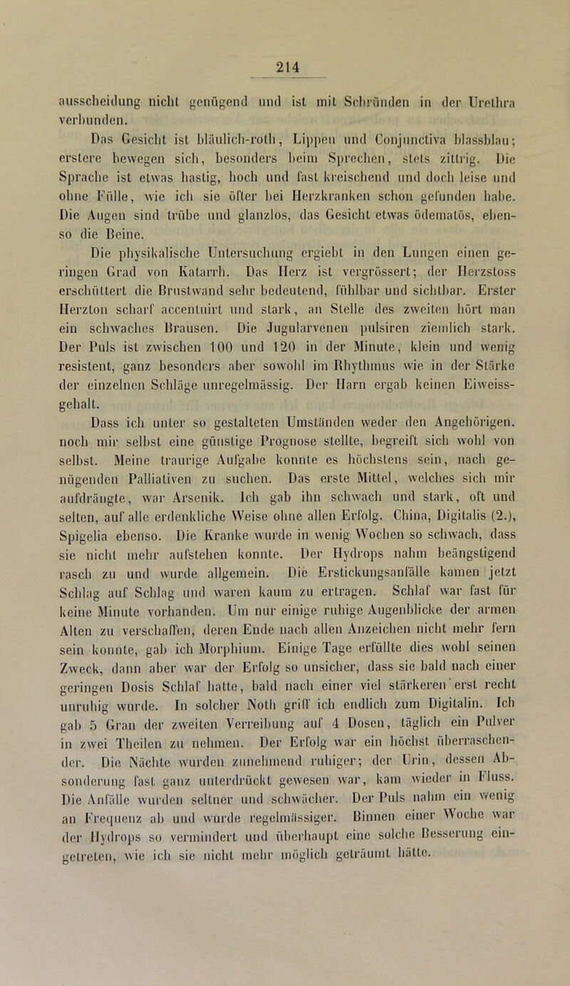 ausscheitlung nicht genügend und ist mit Scliründen in der Urethra verbunden. Das Gesicht ist blaulich-röth, Lippen und Gpnjuntitiva blassblau; erstere bewegen sich, besonders beim Sprechen, stets zittrig. Die Sprache ist etwas hastig, hoch und fast kreischend und docli leise und ohne Fidle, wie ich sie öfter hei Herzkranken schon gefunden habe. Die Augen sind trübe und glanzlos, das Gesicht etwas ödemalös, eben- so die Beine. Die physikalische Untersuchung ergiebt in den Lungen einen ge- ringen Grad von Katarrh. Das Herz ist vergrössert; der Hc-rzsloss erschüttert die Brustwand sehr bedeutend, fühlbar und sichtbar. Erster Herzton scharf accentuirt und stark, an Stelle des zweiten hört man ein schwaches Brausen. Die Jugularvenen pulsiren ziemlich stark. Der Puls ist zwischen 100 und 120 in der Minute, klein und wenig resistent, ganz besonders aber sowohl im Rhythmus wie in der Stärke der einzelnen Schläge unregelmässig. Der Harn ergab keinen Eiweiss- gehalt. Dass ich unter so gestalteten Umständen weder den Angehörigen, noch mir selbst eine günstige Prognose stellte, begreift sich wohl von selbst. Meine traurige Aufgabe konnte es höchstens sein, nach ge- nügenden Palliativen zu suchen. Das erste Mittel, welches sich mir aufdrängte, war Arsenik. Ich gab ihn schwach und stark, oft und seilen, auf alle erdenkliche Weise ohne allen Erfolg. China, Digitalis (2.), Spigelia ebenso. Die Kranke wurde in wenig Wochen so schwach, dass sie nicht mehr aufstehen konnte. Der Hydrops nahm beängstigend rasch zu und wurde allgemein. Die Erstickungsanfälle kamen jetzt Schlag auf Schlag und waren kaum zu erlragen. Schlaf war fast für keine Minute vorhanden. Um nur einige, ruhige Augenblicke der armen Alten zu verschaffen, deren Ende nach allen Anzeichen nicht mehr fern sein konnte, gab ich Morphium. Einige Tage erfüllte dies wohl seinen Zweck, dann aber war der Erfolg so unsicher, dass sie bald nach einer geringen Dosis Schlaf hatte, bald nach einer viel stärkeren' erst recht unruhig wurde. In solcher Notli griff ich endlich zum Digitalin. Ich gab 5 Grau der zweiten Verreibung auf 4 Dosen, täglich ein Pulver in zwei Thcilen zu nehmen. Der Erfolg war ein höchst überraschen- der. Die Nächte wurden zunehmend ruhiger; der Urin, dessen Ab- sonderung fast ganz unterdrückt gewesen war, kam wieder in Fluss. Die Anfälle wurden seltner und schwächer. Der Puls nahm ein wenig an Frequenz ab und wurde regelmässiger. Binnen einer Woche war der Hydrops so vermindert und überhaupt eine solche Besserung ein- getreten, wie ich sie nicht mehr möglich geträumt hätte.