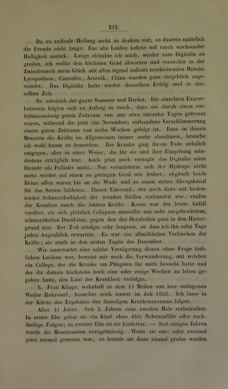 Da an radicaie Heilung nicht zu denken war, so dauerte natürlich die Freude nieht lange. Das alte Leiden kehrte mit rasch wacbsöndei? Heftigfceil aurüek. Lange sträubte ich mich, wieder zum Digitalin zu greifen, ich wollte den höchsten Grad abwarten und versuchte in der Zwischenzeit mein Glück mit allen irgend indicirt erscheinenden Mitteln. Lycopodium, Cannahis, Arsenik, China wurden ganz vergeblich ange- wendet. Das Digitalin hatte wieder denselben Erfolg und in der- selben Zeit. So verstrich der ganze Sonnner und Herbst. Die einzelnen Exacer- bationen folgten sich zu Anfang so rasch, dass sie durch einen ver- höknissmässig guten Zeitraum von nur etwa vierzehn Tagen gelrennt waren, während die jetzt (im November) vorhandene Verschlimmerung einem guten Zeitraum von sechs Wochen gefolgt ist. Dass in diesen Monaten die Kräfte im Allgemeinen immer mehr almahmen, brauche ich wohl kaum zu bemerken. Die Kranke ging ihrem Tode sichtlieh entgegen, aber in einer Weise, die für sie und ihre Umgebung min- destens erträglich war. Auch jetzt noch versagte das Digitalin seine Dienste als Palliativ nicht. Nur verminderte sich der Hydrops nicht mehr wieder auf einen so geringen Grad wie früher, obgleich beide Deine Olfen waren bis an die Wade und so einen steten Altzugskanal für das Serum bildeten. Dieser Umstand, der noch dazu mit bedeu- tender Scbmerzhaftigkeit der wunden Stellen verbunden war, raubte der Kranken rasch die letzten Kräfte. Kaum war der letzte Aufall vorüber, als sich plötzlich Collapsus einstellte mit sehr ausgebreitetem, schmerzhaften Decubitus, gegen den das Herzleiden ganz in den Hinter- grund trat. Der Tod erfolgte sehr langsam, so dass ich ihn zehn Tage jeden Augenblick erwartete. Es war ein allmähliches Verloschen der Kräfte; sie starb in den ersten Tagen des December. Wie unerwartet eine solche Verzögerung dieses ohne Frage tödt- lichen Leidens war, beweist mir noch die Verwunderung, mit welcher ein College, der die Kranke um Pfingsten für mich besucht hatte und der ihr damals höchstens noch eine oder einige Wochen zu leben ge- geben hatte, den Lauf der Krankheit verfolgte. b. Frau Klinge, wohnhaft in dem I I Meilen von hier entlegenen Weiler Kohrstorf, besucht*! mich zuerst im Juli 1853. Ich lasse in der Kürze das Ergebnis* des damaligen Krankenexamens folgen; Aller 41 Jahre. Seil 5 Jahren zum zweilen Male veiiieiialhel. In erster Ehe gebar sie ein Kind ohne üble Nebenzufälie oder nach- teilige Folgen; in zweiter Ehe ist sie kinderlos. — Seil, einigen Jahren winde die Menstruation önregelmfissig. Wenn sie ein- oder zweimal ganz normal gewesen war, so konnte sie dann einmal profus werden