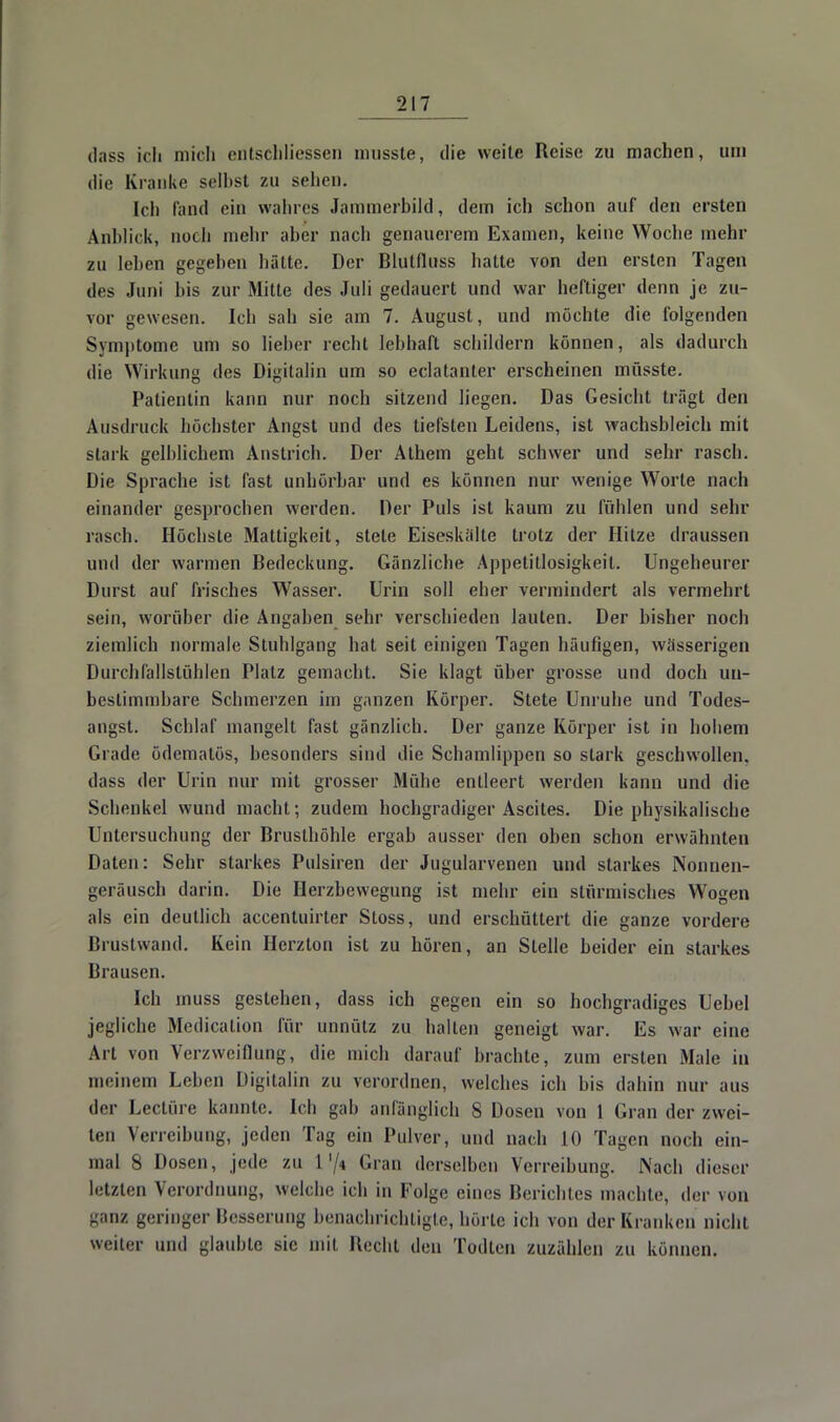dass ich mich entschliessen musste, die weite Reise zu machen, um die Kranke selbst zu sehen. Ich fand ein wahres Jammerbild, dem ich schon auf den ersten Anblick, noch mehr aber nach genauerem Examen, keine Woche mehr zu leben gegeben hätte. Der Blutfluss hatte von den ersten Tagen des Juni bis zur Mitte des Juli gedauert und war heftiger denn je zu- vor gewesen. Ich sah sie am 7. August, und möchte die folgenden Symptome um so lieber recht lebhaft schildern können, als dadurch die Wirkung des B-igitalin um so eclatanter erscheinen mflsste. Patientin kann nur noch sitzend liegen. Das Gesicht trägt den Ausdruck höchster Angst und des tiefsten Leidens, ist wachsbleich mit stark gelblichem Anstrich. Der Athem geht schwer und sehr rasch. Die Sprache ist fast unhörbar und es können nur wenige Worte nach einander gesprochen werden. Der Puls ist kaum zu fühlen und sehr rasch. Höchste Mattigkeit, stete Eiseskalte trotz der Hitze draussen und der warmen Bedeckung. Gänzliche Appetitlosigkeit. Ungeheurer Durst auf frisches Wasser. Urin soll eher vermindert als vermehrt sein, worüber die Angaben sehr verschieden lauten. Der bisher noch ziemlich normale Stuhlgang hat seit einigen Tagen häufigen, wässerigen Durchfallstühlen Platz gemacht. Sie klagt über grosse und doch un- bestimmbare Schmerzen im ganzen Körper. Stete Unruhe und Todes- angst. Schlaf mangelt fast gänzlich. Der ganze Körper ist in hohem Grade ödematös, besonders sind die Schamlippen so stark geschwollen, dass der Urin nur mit grosser Mühe entleert werden kann und die Schenkel wund macht; zudem hochgradiger Ascites. Die physikalische Untersuchung der Brusthöhle ergab ausser den oben schon erwähnten Daten: Sehr starkes Pulsiren der Jugularvenen und starkes Nonnen- geräusch darin. Die Herzbewegung ist mehr ein stürmisches Wogen als ein deutlich accentuirter Stoss, und erschüttert die ganze vordere Brustwand. Kein Herzton ist zu hören, an Stelle beider ein starkes Brausen. Ich muss gestehen, dass ich gegen ein so hochgradiges Uebel jegliche Medicalion für unnütz zu hallen geneigt war. Es war eine Art von Verzweiflung, die mich darauf brachte, zum ersten Male in meinem Leben Digitalin zu verordnen, welches ich bis dahin nur aus der Leetüre kannte. Ich gab anfänglich 8 Dosen von 1 Gran der zwei- ten Verreibung, jeden Tag ein Pulver, und nach 10 Tagen noch ein- mal 8 Dosen, jede zu 174 Grau derselben Verreibung. Nach dieser letzten Verordnung, welche ich in Folge eines Berichtes machte, der von ganz geringer Besserung benachrichtigte, hörte ich von der Kranken nicht weiter und glaubte sie mil Recht den Todten zuzählen zu können.