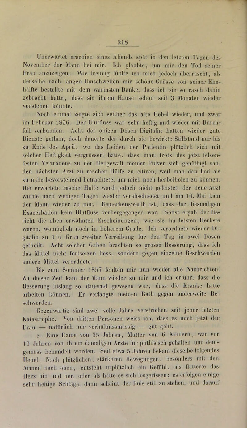 Unerwartet erschien eines Abends spät in den letzten Tagen des November der Mann bei mir. Ich glaubte, um mir den Tod seiner Frau anzuzeigen. Wie freudig fühlte ich mich jedoch überrascht, als derselbe nach langen Umschweifen mir schöne Grüsse von seiner Ehe- hälfte bestellte mit dem wärmsten Danke, dass ich sie so rasch dahin gebracht hälte, dass sie ihrem Hause schon seit 3 Monaten wieder vorstehen könnte. Noch einmal zeigte sich seither das alte Uebcl wieder, und zwar im Februar 1856. Der Blutfluss war sehr heftig und wieder mit Durch- fall verbunden. Acht der obigen Dosen Digitalin hatten wieder gute Dienste gclhan, doch dauerte der durch sie bewirkte Stillstand nur bis zu Ende des April, wo das Leiden der Patientin plötzlich sich mit solcher Heftigkeit vergrösserl hatte, dass man trotz des jetzt felsen- festen Vertrauens zu der Beilgewalt meiner Pulver sich genölhigt sah, den nächsten Arzt zu rascher Hülfe zu citiren, weil man den Tod als zu nahe bevorstehend betrachtete, um mich noch herbeiholen zu können. Die erwartete rasche Hülfe ward jedoch nicht geleistet, der neue Arzt wurde nach wenigen Tagen wieder verabschiedet und am 10. Mai kam der Mann wieder zu mir. Bemerkenswerth ist, dass der diesmaligen Exacerbation kein Blutfluss vorhergegangen war. Sonst ergab der Be- richt die oben erwähnten Erscheinungen, wie sie. im letzten Herbste waren, womöglich noch in höherem Grade. Ich verordnete wieder Di- gitalin zu 1 '/« Gran zweiter Verreibung für den Tag in zwei Dosen gelheilt. Acht solcher Gaben brachten so grosse Besserung, dass ich das Mittel nicht fortsetzen Hess, sondern gegen einzelne Beschwerden andere Mittel verordnete. Bis zum Sommer 1857 fehlten mir nun wieder alle Nachrichten. Zu dieser Zeit kam der Mann wieder zu mir und ich erfuhr, dass die Besserung bislang so dauernd gewesen war, dass die Kranke halle arbeiten können. Er verlangte meinen Bath gegen anderweile Be- schwerden. Gegenwärtig sind zwei volle Jahre verstrichen seit jener letzten Katastrophe. Von drillen Personen weiss ich, dass es noch jetzt der Frau — natürlich nur verhältuissmässig — gut geht. c. Eine Dame von 35 Jahren, Muller von 6 Kindern, war vor 10 Jahren von ihrem damaligen Arzle für phthisisch gehalten und dem- gemäss behandeil worden. Seil etwa 5 Jahren bekam dieselbe folgendes Hebel: Nach plötzlichen, stärkeren Bewegungen, besonders mit den Armen nach oben, entsteht urplötzlich ein Gefühl, als flatterte das Herz hin und her, oder als hätte es sich losgerissen; es erfolgen einige sehr heftige Schläge, dann scheint der Puls slill zu stehen, und darauf