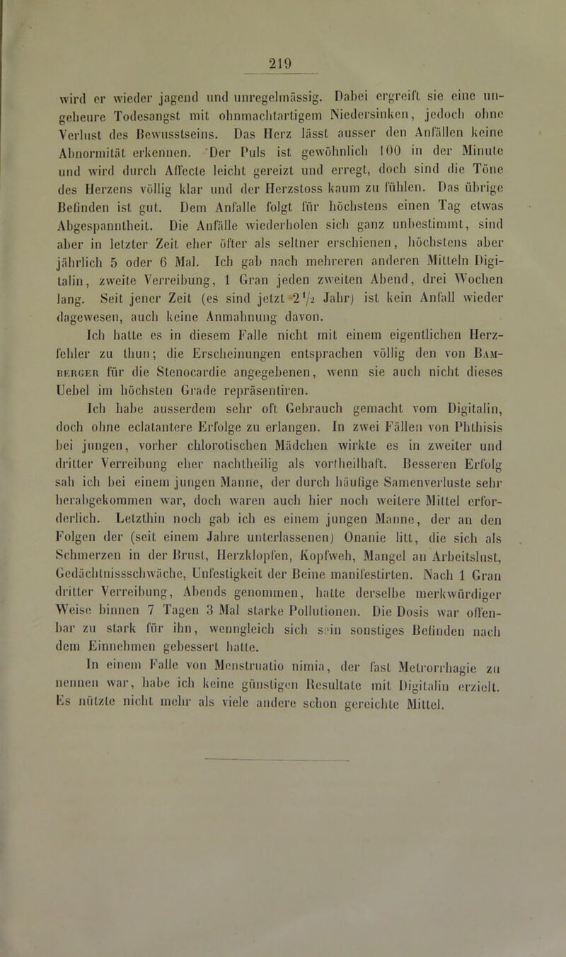 wird er wieder jagend und unregelmässig. Dabei ergreift sie eine un- geheure Todesangst mit ohnmachtartigem Niedersinken, jedoch ohne Verlust des Bewusstseins. Das Herz lässt ausser den Anfällen keine Abnormität erkennen. Der Puls ist gewöhnlich 100 in der Minute und wird durch Affecte leicht gereizt und erregt, doch sind die Töne des Herzens völlig klar und der Hcrzstoss kaum zu fühlen. Das übrige Befinden ist gut. Dem Anfalle folgt für höchstens einen Tag etwas Abgespanntheit. Die Anfälle wiederholen sich ganz unbestimmt, sind aber in letzter Zeit eher öfter als seltner erschienen, höchstens aber jährlich 5 oder 6 Mal. Ich gab nach mehreren anderen Mitteln Digi- talin, zweite Verleihung, 1 Gran jeden zweiten Abend, drei Wochen lang. Seit jener Zeit (es sind jetzt 21/2 ^aür^ 'sL kein Anfall wieder dagewesen, auch keine Anmahnung davon. Ich hatte es in diesem Falle nicht mit einem eigentlichen Herz- fehler zu thun; die Erscheinungen entsprachen völlig den von Bam- berger für die Stenocarclie angegebenen, wenn sie auch nicht dieses Uebel im höchsten Grade repräsentiren. Ich habe ausserdem sehr oft Gebrauch gemacht vom Digitalin, doch ohne eclatantere Erfolge zu erlangen. In zwei Fällen von Phthisis hei jungen, vorher chlorotischen Mädchen wirkte es in zweiter und dritter Verreibung eher nachtheilig als vorlheilhaft. Besseren Erfolg sah ich hei einem jungen Manne, der durch häutige Samenverluste sehr herabgekoramen war, doch waren auch hier noch weitere Mittel erfor- derlich. Letzthin noch gab ich es einem jungen Manne, der an den Folgen der (seit einem Jahre unterlassenen) Onanie litt, die sich als Schmerzen in der Brust, Herzklopfen, Kopfweh, Mangel an Arbeitslust, Gedächtnissschwäche, Unfestigkeit der Beine manifestirten. Nach 1 Gran dritter Verreibung, Abends genommen, hatte derselbe merkwürdiger Weise binnen 7 Tagen 3 Mal starke Pollutionen. Die Dosis war olfen- bar zu stark für ihn, wenngleich sich sein sonstiges ßelinden nach dem Einnehmen gebessert balle. In einem Falle von Menstruatio nimia, der fasl Metrorrhagie zu nennen war. habe ich keine günstigen Besultate mit Digitalin erzielt. Es nützte nicht mehr als viele andere schon gereichte Mittel.