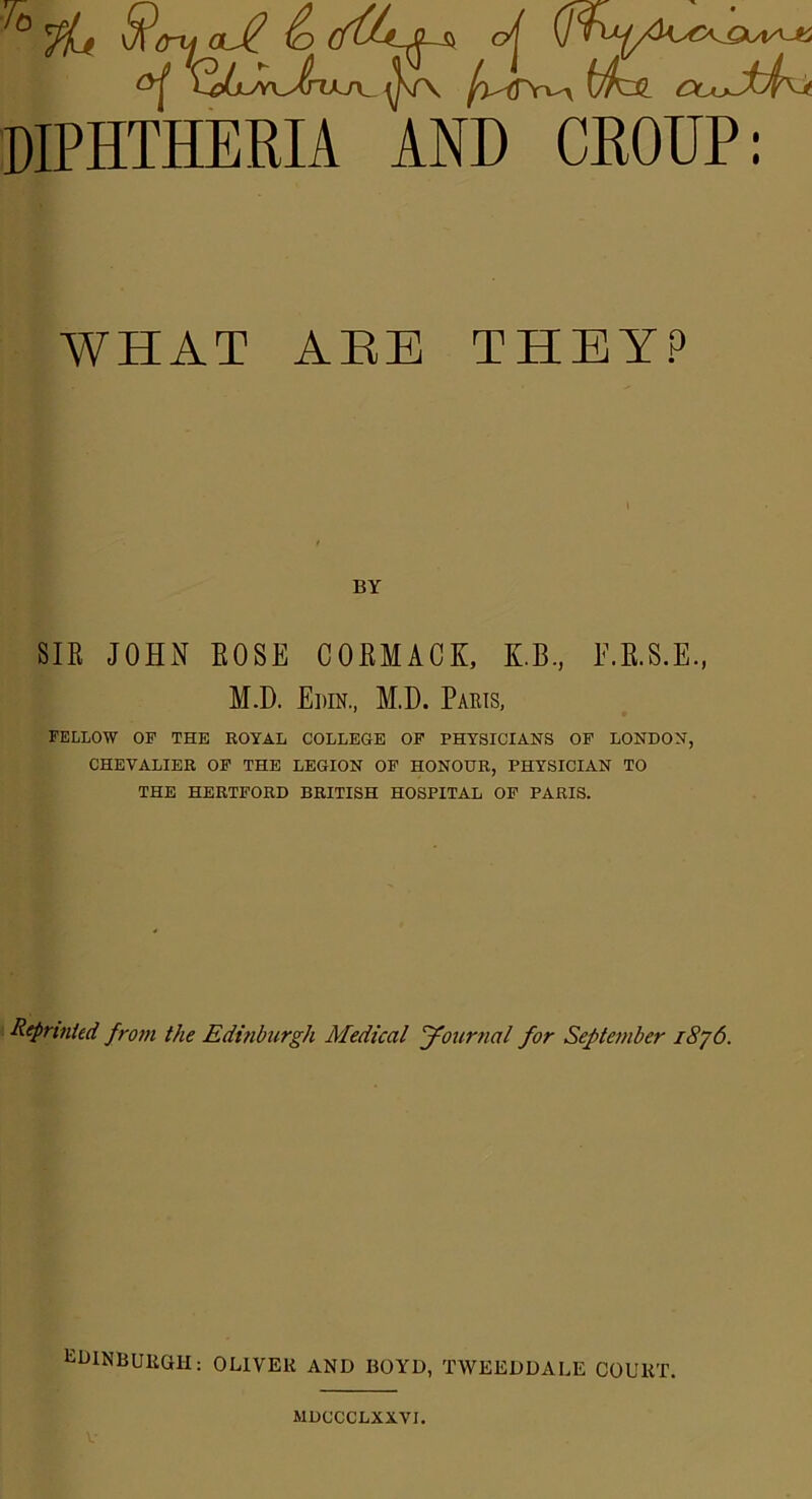 DIPHTHERIA AND CROUP: WHAT AEB THEY? BY SIR JOHN ROSE CORMACK, K.B., F.B.S.E., M.D. Edin., M.D. Paris, FELLOW OF THE ROYAL COLLEGE OF PHYSICIANS OF LONDON, CHEVALIER OF THE LEGION OF HONOUR, PHYSICIAN TO THE HERTFORD BRITISH HOSPITAL OF PARIS. Reprinted from the Edinburgh Medical Journal for September 1876. EDINBURGH; OLIVER AND BOYD, TWEEDDALE COURT. MDCCCLXXVI.
