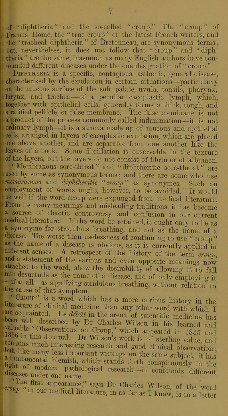 of “ diphtheria ” and the so-called “ cronp.” The “ croup ” of Francis Home, the “ true ci'oup ” of the latest French writers, and the “ tracheal diphtheria ” of Bretonneau, are synonymous terms ; but, nevertheless, it does not follow that “croup” and “diph- theria ” are the same, inasmuch as many English authors have con- founded different diseases under the one designation of “ croup.” Diphtheria is a specific, contagious, asthenic, general disease, characterized by the exudation in certain situations—particularly on the mucous surface of the soft palate, uvula, tonsils, pharynx, larynx, and trachea—of a peculiar cacoplastic lymph, which, together with epithelial cells, generally forms a thick, tough, and ■ stratified pellicle, or false membrane. The false membrane is not a product of the process commonly called inflammation—it is not ordinary lymph—it is a stroma made up of mucous and epithelial cells, arranged in layers of cacoplastic exudation, which are placed one above another, and are separable from one another like the ■ leaves of a book. Some fibrillation is observable in the texture of the layers, but the layers do not consist of fibrin or of albumen. “Membranous sore-throat” and “diphtheritic sore-throat” are P used by some as synonymous terms ; and there are some who use membranous and diphtheritic “ croup ” as synonymes. Such an employment of words ought, however, to be avoided. It would be well if the word croup were expunged from medical literature. From its many meanings and misleading traditions, it has become a source of chaotic controversy and confusion in our current medical literature. If the word be retained, it ought only to be as | a synonyme for stridulous breathing, and not as the name of a disease. The worse than uselessness of continuing to use “croup ” as the name of a disease is obvious, as it is currently applied in different senses. A retrospect of the history of the term croup, and a statement of the various and even opposite meanings now attached to the word, show the desirability of allowing it to fall into desuetude as the name of a disease, and of only employing it -~ii at all-—as signifying stridulous breathing, without relation^ to tne cause of that symptom. Croup is a word which has a more curious history in the literature of clinical medicine than any other word with which I am acquainted. Its dihtU in the arena of scientific medicine has * I- Charles Wilson in his learned and 185B inetn°bfrVatl?nST?n,,9o0Upf 'vhl011 appeared in 1855 and 00 m this Journal. Dr Wilson s work is of sterling value and contains much interesting research and good clinical observation • lit, like many less important writings on the same subject it has at ndamental blemish, which stands forth conspicuously in the df_p of m.odem pathological research—it confounds different diseases under one name. umeienc aPPearaaa®.’’ says Dr Charles Wilson, of the word 1 n our medical literature, in as far as I know, is in a letter