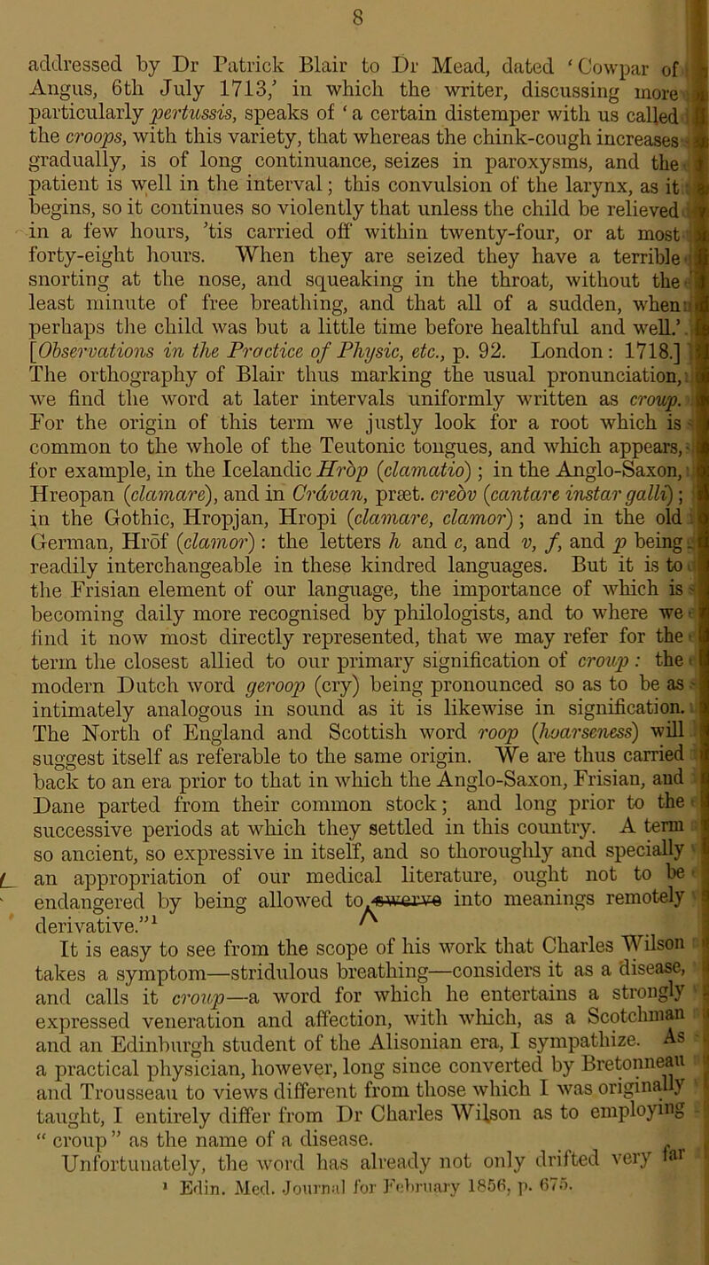 addressed by Dr Patrick Blair to Dr Mead, dated ‘ Cow par of Angus, 6th July 1713/ in which the writer, discussing more particularly pertussis, speaks of ‘ a certain distemper with us called the croops, with this variety, that whereas the chink-cough increases gradually, is of long continuance, seizes in paroxysms, and the patient is well in the interval; this convulsion of the larynx, as it begins, so it continues so violently that unless the child be relieved in a few hours, ’tis carried off within twenty-four, or at most forty-eight hours. When they are seized they have a terrible snorting at the nose, and squeaking in the throat, without the ' least minute of free breathing, and that all of a sudden, when: perhaps the child was but a little time before healthful and well.’ ['Observations in the Practice of Physic, etc., p. 92. London: 1718.] The orthography of Blair thus marking the usual pronunciation, we find the word at later intervals uniformly written as croup. For the origin of this term we justly look for a root which is - common to the whole of the Teutonic tongues, and which appears, for example, in the Icelandic Hrop (clamatio); in the Anglo-Saxon, Hreopan (clctmare), and in Crdvan, prset. creov (cantare instar galU) ; in the Gothic, Hropjan, Hropi (clamare, clamor); and in the old German, Hrdf (clamor): the letters h and c, and v, f and p being g readily interchangeable in these kindred languages. But it is to the Frisian element of our language, the importance of which is becoming daily more recognised by philologists, and to where we find it now most directly represented, that we may refer for the term the closest allied to our primary signification of croup: the modern Dutch word geroop (cry) being pronounced so as to be as intimately analogous in sound as it is likewise in signification. The North of England and Scottish word roop (hoarseness) will suggest itself as referable to the same origin. We are thus carried back to an era prior to that in which the Anglo-Saxon, Frisian, and Dane parted from their common stock; and long prior to the successive periods at which they settled in this country. A term so ancient, so expressive in itself, and so thoroughly and specially L an appropriation of our medical literature, ought not to be endangered by being allowed to^swerve into meanings remotely derivative.”1 ^ It is easy to see from the scope of his work that Charles Wilson takes a symptom—stridulous breathing—considers it as a disease, and calls it croup—a word for which he entertains a strongly expressed veneration and affection, with which, as a Scotchman and an Edinburgh student of the Alisonian era, I sympathize. As i a practical physician, however, long since converted by Bretonneau and Trousseau to views different from those which I was originally taught, I entirely differ from Dr Charles Wilson as to employing - “ croup ” as the name of a disease. Unfortunately, the word has already not only drifted very tar i 1 Ed in. Med. Journal for February 1856, p. 675. I
