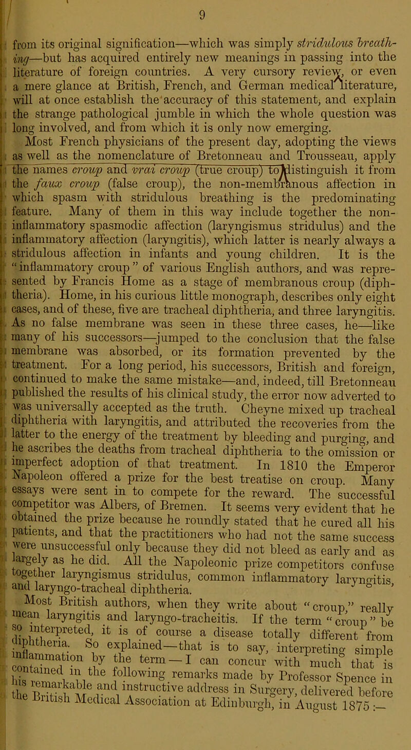 i from its original signification—which was simply stridulous breath- ing—but has acquired entirely new meanings in passing into the literature of foreign countries. A very cursory review, or even a mere glance at British, French, and German medicaliiterature, will at once establish the accuracy of this statement, and explain the strange pathological jumble in which the whole question was long involved, and from which it is only now emerging. Most French physicians of the present day, adopting the views as well as the nomenclature of Bretonneau and Trousseau, apply the names croup and vrai croup (true croup) to ^distinguish it from the faux croup (false croup), the non-membranous affection in which spasm with stridulous breathing is the predominating feature. Many of them in this way include together the non- inflammatory spasmodic affection (laryngismus stridulus) and the inflammatory affection (laryngitis), which latter is nearly always a stridulous affection in infants and young children. It is the “ inflammatory croup ” of various English authors, and was repre- sented by Francis Home as a stage of membranous croup (diph- theria). Home, in his curious little monograph, describes only eight cases, and of these, five are tracheal diphtheria, and three laryngitis. As no false membrane was seen in these three cases, he—like many of his successors—jumped to the conclusion that the false membrane was absorbed, or its formation prevented by the treatment. For a long period, his successors, British and foreign, continued to make the same mistake—and, indeed, till Bretonneau published the results of his clinical study, the error now adverted to was universally accepted as the truth. Cheyne mixed up tracheal diphtheria with laryngitis, and attributed the recoveries from the latter to the energy of the treatment by bleeding and purging, and he asciibes the deaths from tracheal diphtheria to the omission or imperfect adoption of that treatment. In 1810 the Emperor Napoleon offered a prize for the best treatise on croup. Many essays were sent in to compete for the reward. The successful competitor was Albers, of Bremen. It seems very evident that he obtained the prize because he roundly stated that he cured all his patients, and that the practitioners who had not the same success were unsuccessful only because they did not bleed as early and as argely as he did. All the Napoleonic prize competitors confuse together laryngismus stridulus, common inflammatory laryngitis and laryngo-tracheal diphtheria. * 8 ’ Most British authors, when they write about “croup” really mean laryngitis and laryngo-tracheitis. If the term “ croup ” be d^ er?retedo LS1 °f course a disease totally different from oiphthena. So explained—that is to say, interpreting simnle nflammation by the term —I can concur with Pmuch that is Cremari4hlthe ??lo7“g.rem“ks made by Professor Spence in the Ih]M M«rnVf trUCtl''e ad(bS3s.111 Sm'S«ry> delivered before ltisli Medical Association at Edinburgh, in August 1875