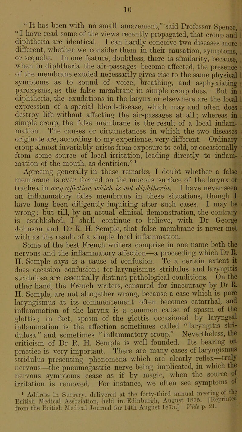 “It has been with no small amazement,” said Professor Spence, “I have read some of the views recently propagated, that croup and diphtheria are identical. I can hardly conceive two diseases more different, whether we consider them in their causation, symptoms, or sequelae. In one feature, doubtless, there is similarity, because, when in diphtheria the air-passages become affected, the presence of the membrane exuded necessarily gives rise to the same physical symptoms as to sound of voice, breathing, and asphyxiating paroxysms, as the false membrane in simple croup does. But in diphtheria, the exudations in the larynx or elsewhere are the local expression of a special blood-disease, which may and often does destroy life without affecting the air-passages at all; whereas in simple croup, the false membrane is the result of a local inflam- mation. The causes or circumstances in which the two diseases originate are, according to my experience, very different. Ordinary croup almost invariably arises from exposure to cold, or occasionally from some source of local irritation, leading directly to inflam- mation of the mouth, as dentition.”1 Agreeing generally in these remarks, I doubt whether a false membrane is ever formed on the mucous surface of the larynx or trachea in any affection which is not diphtheria. I have never seen an inflammatory false membrane in these situations, though I have long been diligently inquiring after such cases. I may be wrong; but till, by an actual clinical demonstration, the contrary is established, I shall continue to believe, with Dr George Johnson and Dr B. H. Semple, that false membrane is never met with as the result of a simple local inflammation. Some of the best French writers comprise in one name both the nervous and the inflammatory affection—a proceeding which Dr R. H. Semple says is a cause of confusion. To a certain extent it does occasion confusion; for laryngismus stridulus and laryngitis stridulosa are essentially distinct pathological conditions. On the other hand, the French writers, censured for inaccuracy by Dr R. H. Semple, are not altogether wrong, because a case which is pure laryngismus at its commencement often becomes catarrhal, and inflammation of the larynx is a common cause of spasm of tire glottis; in fact, spasm of the glottis occasioned by laryngeal inflammation is the affection sometimes called “laryngitis stri- dulosa ” and sometimes “ inflammatory croup.” Nevertheless, the criticism of Dr R. FI. Semple is well founded. Its bearing on practice is very important. There are many cases of laryngismus stridulus presenting phenomena which are clearly reflex—truly nervous—the pneumogastric nerve being implicated, in which the nervous symptoms cease as if by magic, when the source of irritation is removed. For instance, we often see symptoms ox 1 Address in Surgery, delivered at the forty-third annual^ meeting of the British Medical Association, held in. Edinburgh, August 1875. [Reprint© from the British Medical Journal for 14th August 1875.] Vide p. 21.