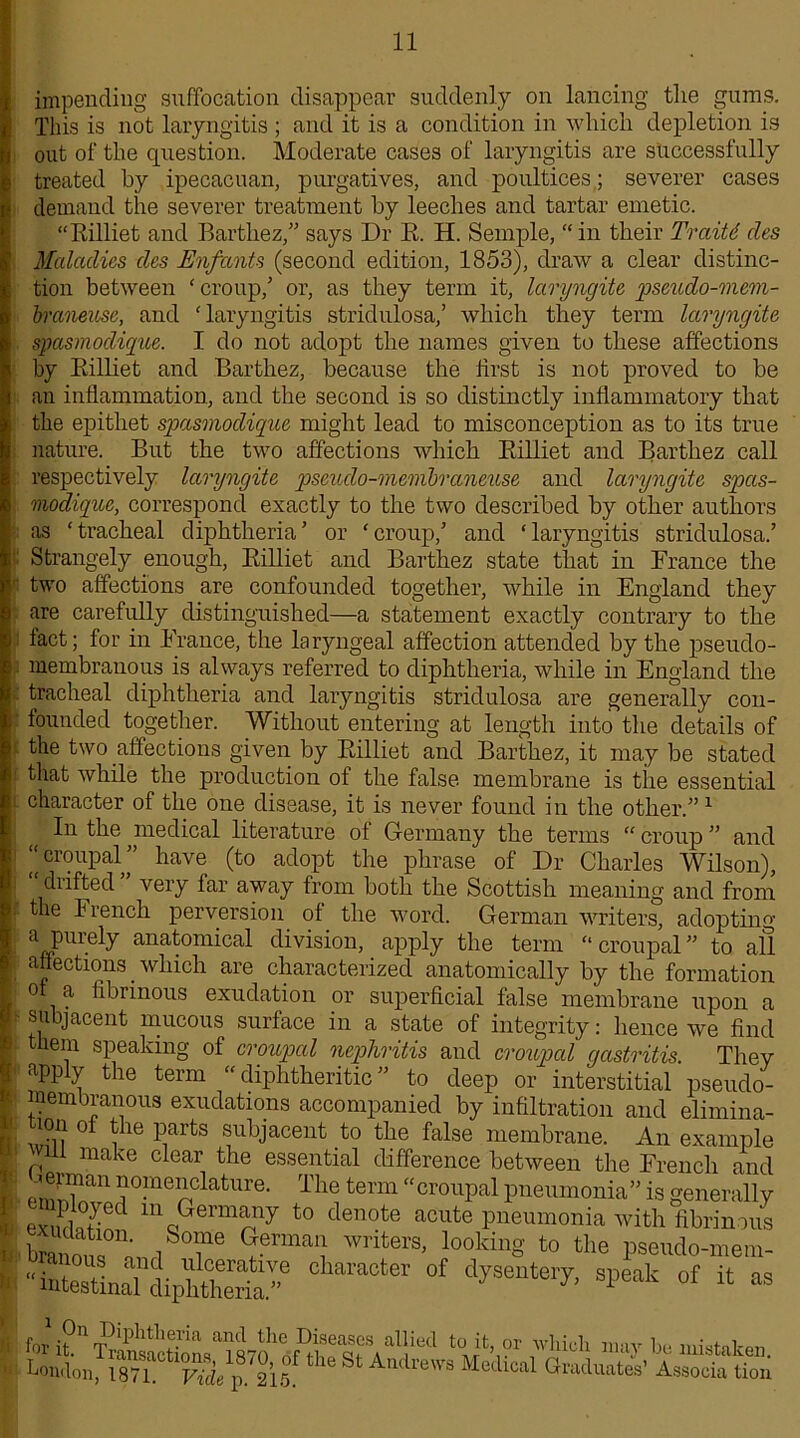impending suffocation disappear suddenly on lancing the gums. This is not laryngitis ; and it is a condition in which depletion is out of the question. Moderate cases of laryngitis are successfully treated by ipecacuan, purgatives, and poultices; severer cases demaud the severer treatment by leeches and tartar emetic. “Rilliet and Barthez,” says Dr R. H. Semple, “in their Traitd des Maladies des Enfants (second edition, 1853), draw a clear distinc- tion between ‘ croup,’ or, as they term it, laryngite pseudo-mcm- braneicse, and ‘laryngitis stridulosa,’ which they term laryngite spasmodique. I do not adopt the names given to these affections by Rilliet and Barthez, because the first is not proved to be an inflammation, and the second is so distinctly inflammatory that the epithet spasmodique might lead to misconception as to its true nature. But the two affections which Rilliet and Barthez call respectively laryngite pseudo-membraneuse and laryngite spas- modique, correspond exactly to the two described by other authors as ‘tracheal diphtheria’ or ‘croup,’ and ‘laryngitis stridulosa.’ Strangely enough, Rilliet and Barthez state that in France the two affections are confounded together, while in England they are carefully distinguished—a statement exactly contrary to the fact; for in France, the laryngeal affection attended by the pseudo- s membranous is always referred to diphtheria, while in England the tracheal diphtheria and laryngitis stridulosa are generally con- founded together. Without entering at length into the details of i the two affections given by Rilliet and Barthez, it may be stated that while the production of the false membrane is the essential L character of the one disease, it is never found in the other.” 1 In the medical literature of Germany the terms “ croup ” and “ eroupal’’ have (to adopt the phrase of Dr Charles Wilson), drifted very far away from both the Scottish meaning and from i the French perversion of the word. German writers, adopting a purely anatomical division, apply the term “eroupal” to all O IIAnil f ^P. 1 i • t • of a fibrinous exudation or superficial false membrane upon a f- subjacent mucous surface in a state of integrity: hence we find them speaking of eroupal nephritis and eroupal gastritis. They { apply the term “diphtheritic” to deep or interstitial pseudo- : membranous exudations accompanied by infiltration and elimina- i: ,.n °* the parts subjacent to the false membrane An ovnmnia yyT . v _ j 1 ir j AJ.J. KJ mjytOJ. UVJ cli-L affections. which are characterized anatomically by the formation Or Cl Tl 1 irinmin /I ^ 4- 1 ' intestinal diphtheria.” ’ 1 Oil THnll+I-.n-nlr. „ „ .1 il- . Tvi i, . .