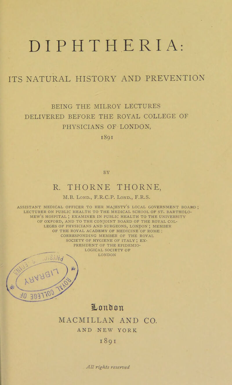 ITS NATURAL HISTORY AND PREVENTION BEING THE MILROY LECTURES DELIVERED BEFORE THE ROYAL COLLEGE OF PHYSICIANS OF LONDON, ASSISTANT MEDICAL OFFICER TO HER MAJESTY’S LOCAL GOVERNMENT BOARD ; LECTURER ON PUBLIC HEALTH TO THE MEDICAL SCHOOL OF ST. BARTHOLO- MEW’S HOSPITAL ; EXAMINER IN PUBLIC HEALTH TO THE UNIVERSITY OF OXFORD, AND TO THE CONJOINT BOARD OF THE ROYAL COL- LEGES OF PHYSICIANS AND SURGEONS, LONDON J MEMBER OF THE ROYAL ACADEMY OF MEDICINE OF ROME ; CORRESPONDING MEMBER OF THE ROYAL SOCIETY OF HYGIENE OF ITALY *, EX- PRESIDENT OF THE EPIDEMIO- LOGICAL SOCIETY OF  LONDON I89I BY R. THORNE THORNE, M.B. Lond., F.R.C.P. Lond., F.R.S. ILontiou MACMILLAN AND CO. AND NEW YORK 1891 A It rights reserved