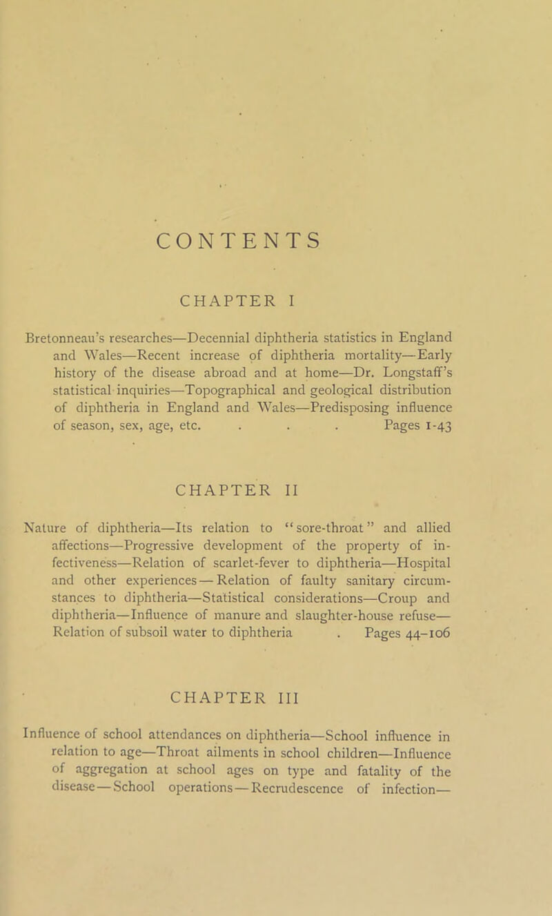 CONTENTS CHAPTER I Bretonneau’s researches—Decennial diphtheria statistics in England and Wales—Recent increase of diphtheria mortality—Early history of the disease abroad and at home—Dr. Longstaff’s statistical inquiries—Topographical and geological distribution of diphtheria in England and Wales—Predisposing influence of season, sex, age, etc. . . . Pages 1-43 CHAPTER II Nature of diphtheria—Its relation to “sore-throat” and allied affections—Progressive development of the property of in- fectiveness—Relation of scarlet-fever to diphtheria—Hospital and other experiences — Relation of faulty sanitary circum- stances to diphtheria—Statistical considerations—Croup and diphtheria—Influence of manure and slaughter-house refuse— Relation of subsoil water to diphtheria . Pages 44-106 CHAPTER III Influence of school attendances on diphtheria—School influence in relation to age—Throat ailments in school children—Influence of aggregation at school ages on type and fatality of the disease—School operations — Recrudescence of infection—