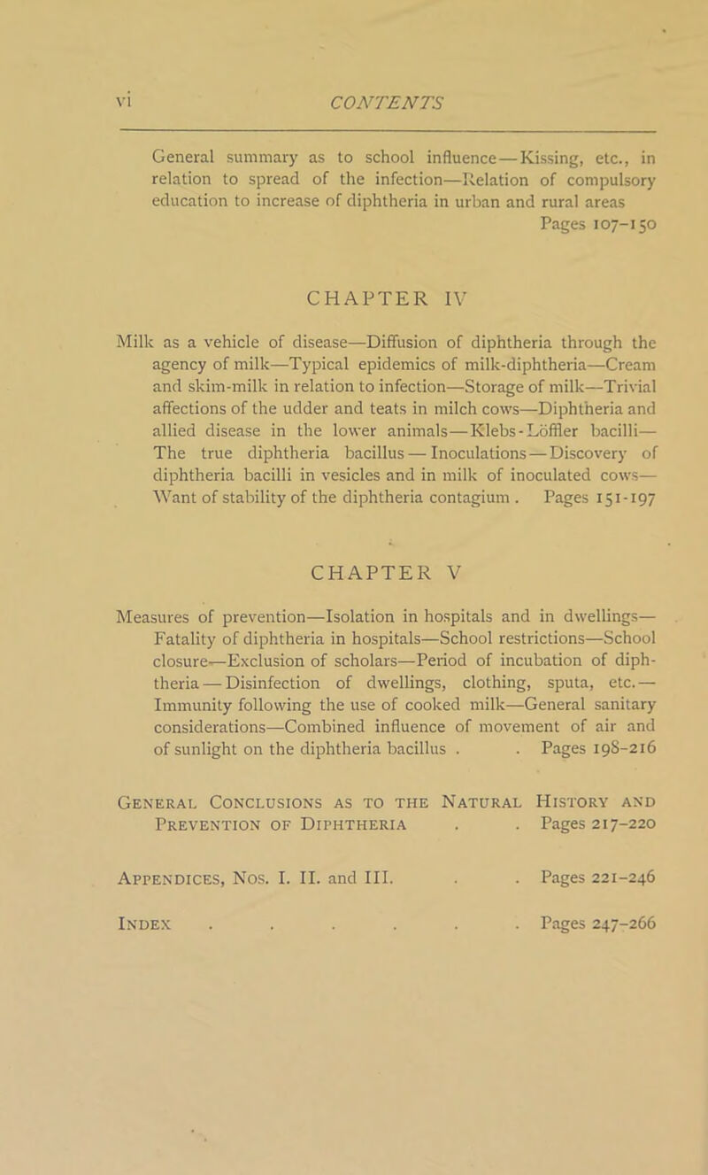 General summary as to school influence—Kissing, etc., in relation to spread of the infection—Relation of compulsory education to increase of diphtheria in urban and rural areas Pages 107-150 CHAPTER IV Milk as a vehicle of disease—Diffusion of diphtheria through the agency of milk—-Typical epidemics of milk-diphtheria—Cream and skim-milk in relation to infection—Storage of milk—Trivial affections of the udder and teats in milch cows—Diphtheria and allied disease in the lower animals—Klebs - Loffler bacilli— The true diphtheria bacillus — Inoculations — Discovery of diphtheria bacilli in vesicles and in milk of inoculated cows— Want of stability of the diphtheria contagium . Pages 151-197 CHAPTER V Measures of prevention—Isolation in hospitals and in dwellings— Fatality of diphtheria in hospitals—School restrictions—School closure—Exclusion of scholars—Period of incubation of diph- theria— Disinfection of dwellings, clothing, sputa, etc.— Immunity following the use of cooked milk—General sanitary- considerations—Combined influence of movement of air and of sunlight on the diphtheria bacillus . . Pages 198-216 General Conclusions as to the Natural History and Prevention of Diphtheria . . Pages 217-220 Appendices, Nos. I. II. and III. . . Pages 221-246 Index . Pages 247-266