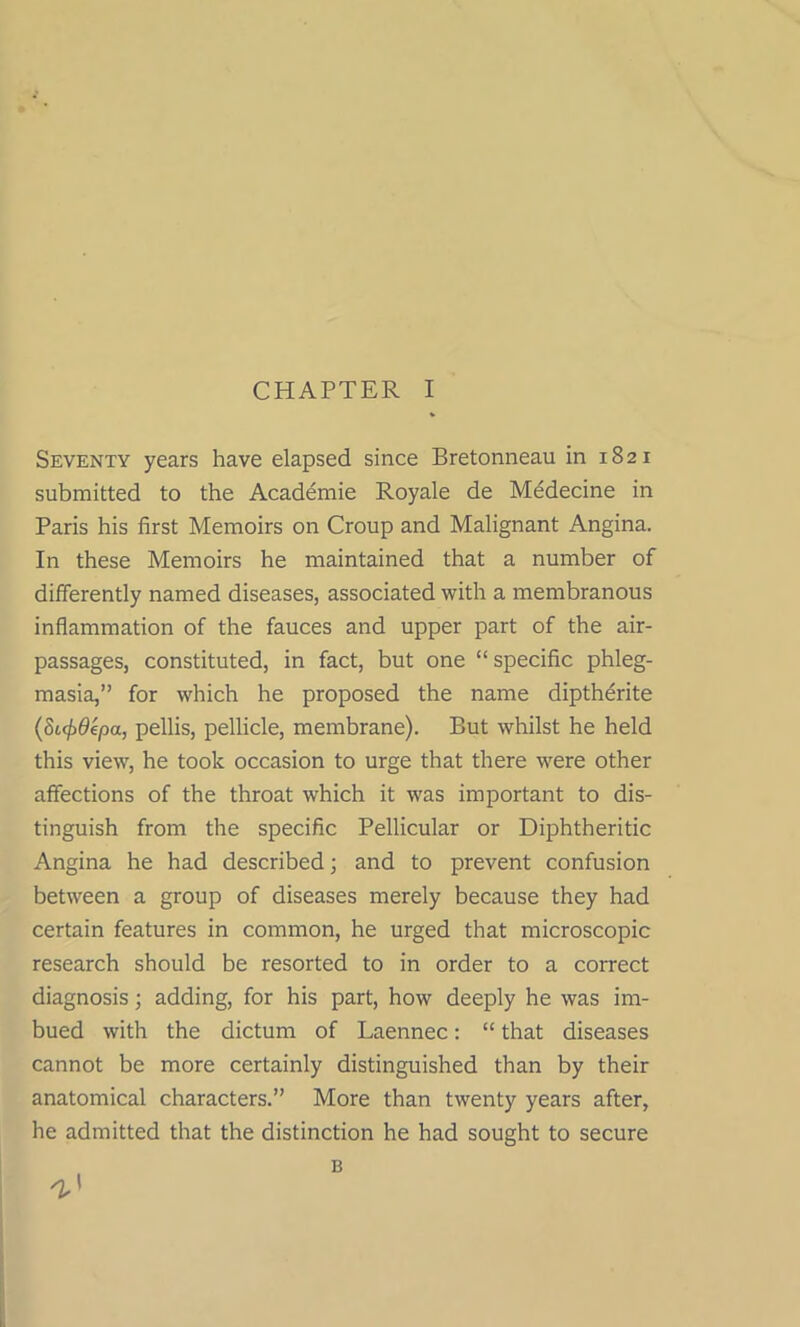 Seventy years have elapsed since Bretonneau in 1821 submitted to the Academic Royale de Mddecine in Paris his first Memoirs on Croup and Malignant Angina. In these Memoirs he maintained that a number of differently named diseases, associated with a membranous inflammation of the fauces and upper part of the air- passages, constituted, in fact, but one “specific phleg- masia,” for which he proposed the name diptherite (Si(j>0epa, pellis, pellicle, membrane). But whilst he held this view, he took occasion to urge that there were other affections of the throat which it was important to dis- tinguish from the specific Pellicular or Diphtheritic Angina he had described; and to prevent confusion between a group of diseases merely because they had certain features in common, he urged that microscopic research should be resorted to in order to a correct diagnosis; adding, for his part, how deeply he was im- bued with the dictum of Laennec: “ that diseases cannot be more certainly distinguished than by their anatomical characters.” More than twenty years after, he admitted that the distinction he had sought to secure B n,'