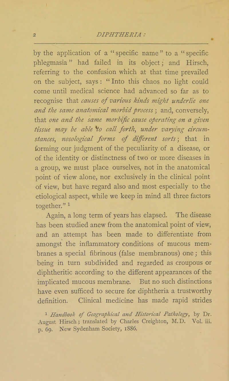 by the application of a “specific name” to a “specific phlegmasia ” had failed in its object; and Hirsch, referring to the confusion which at that time prevailed on the subject, says: “ Into this chaos no light could come until medical science had advanced so far as to recognise that causes of various kinds might underlie one and the same anatomical morbid process; and, conversely, that one and the same morbific cause operating on a given tissue may be able 'Ho call forth, under varying circum- stances, nosological forms of different sorts-, that in forming our judgment of the peculiarity of a disease, or of the identity or distinctness of two or more diseases in a group, we must place ourselves, not in the anatomical point of view alone, nor exclusively in the clinical point of view, but have regard also and most especially to the etiological aspect, while we keep in mind all three factors together.” 1 Again, a long term of years has elapsed. The disease has been studied anew from the anatomical point of view, and an attempt has been made to differentiate from amongst the inflammatory conditions of mucous mem- branes a special fibrinous (false membranous) one; this being in turn subdivided and regarded as croupous or diphtheritic according to the different appearances of the implicated mucous membrane. But no such distinctions have even sufficed to secure for diphtheria a trustworthy definition. Clinical medicine has made rapid strides 1 Handbook of Geographical and Historical Pathology, by Dr. August Hirsch; translated by Charles Creighton, M.D. Vol. iii. p. 69. New Sydenham Society, 1886.