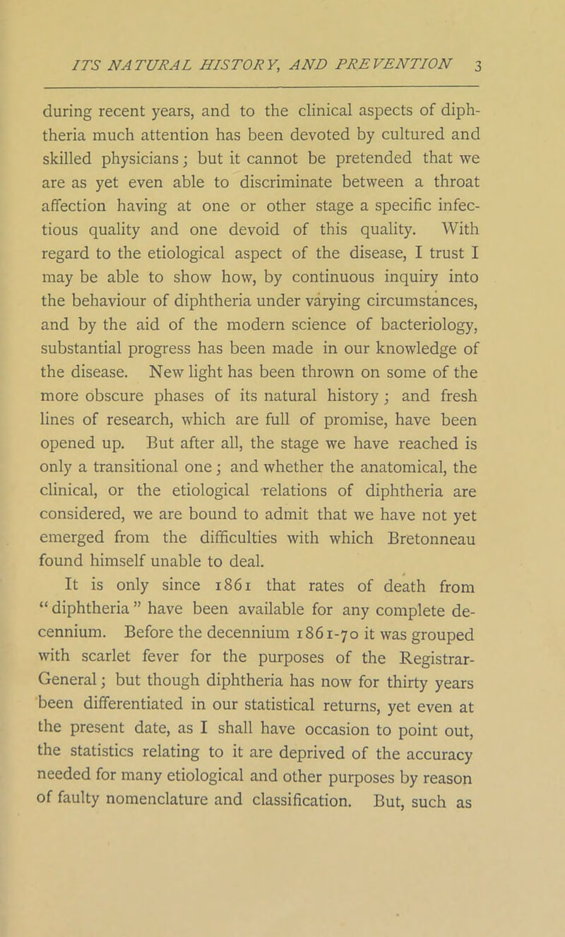 during recent years, and to the clinical aspects of diph- theria much attention has been devoted by cultured and skilled physicians; but it cannot be pretended that we are as yet even able to discriminate between a throat affection having at one or other stage a specific infec- tious quality and one devoid of this quality. With regard to the etiological aspect of the disease, I trust I may be able to show how, by continuous inquiry into the behaviour of diphtheria under varying circumstances, and by the aid of the modern science of bacteriology, substantial progress has been made in our knowledge of the disease. New light has been thrown on some of the more obscure phases of its natural history ; and fresh lines of research, which are full of promise, have been opened up. But after all, the stage we have reached is only a transitional one; and whether the anatomical, the clinical, or the etiological relations of diphtheria are considered, we are bound to admit that we have not yet emerged from the difficulties with which Bretonneau found himself unable to deal. It is only since 1861 that rates of death from “ diphtheria ” have been available for any complete de- cennium. Before the decennium 1861-70 it was grouped with scarlet fever for the purposes of the Registrar- General ; but though diphtheria has now for thirty years been differentiated in our statistical returns, yet even at the present date, as I shall have occasion to point out, the statistics relating to it are deprived of the accuracy needed for many etiological and other purposes by reason of faulty nomenclature and classification. But, such as