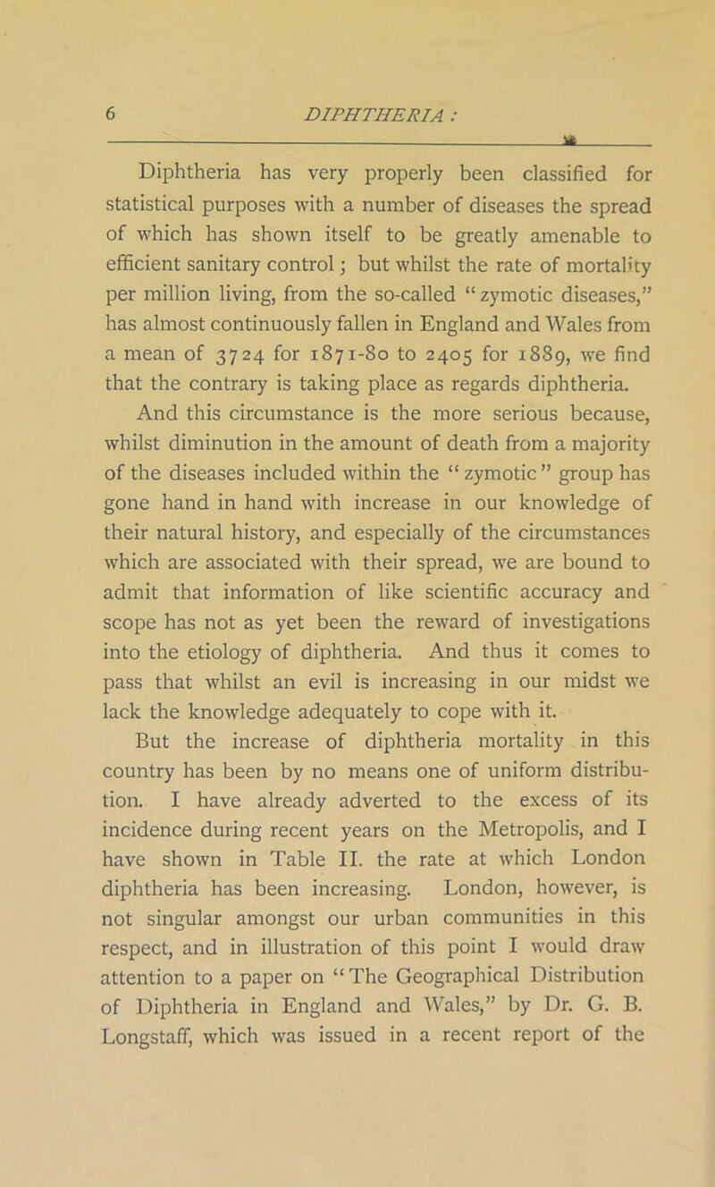 - m Diphtheria has very properly been classified for statistical purposes with a number of diseases the spread of which has shown itself to be greatly amenable to efficient sanitary control; but whilst the rate of mortality per million living, from the so-called “ zymotic diseases,” has almost continuously fallen in England and Wales from a mean of 3724 for 1871-80 to 2405 for 1889, we find that the contrary is taking place as regards diphtheria. And this circumstance is the more serious because, whilst diminution in the amount of death from a majority of the diseases included within the “ zymotic ” group has gone hand in hand with increase in our knowledge of their natural history, and especially of the circumstances which are associated with their spread, we are bound to admit that information of like scientific accuracy and scope has not as yet been the reward of investigations into the etiology of diphtheria. And thus it comes to pass that whilst an evil is increasing in our midst we lack the knowledge adequately to cope with it. But the increase of diphtheria mortality in this country has been by no means one of uniform distribu- tion. I have already adverted to the excess of its incidence during recent years on the Metropolis, and I have shown in Table II. the rate at which London diphtheria has been increasing. London, however, is not singular amongst our urban communities in this respect, and in illustration of this point I would draw attention to a paper on “ The Geographical Distribution of Diphtheria in England and Wales,” by Dr. G. B. Longstaff, which was issued in a recent report of the