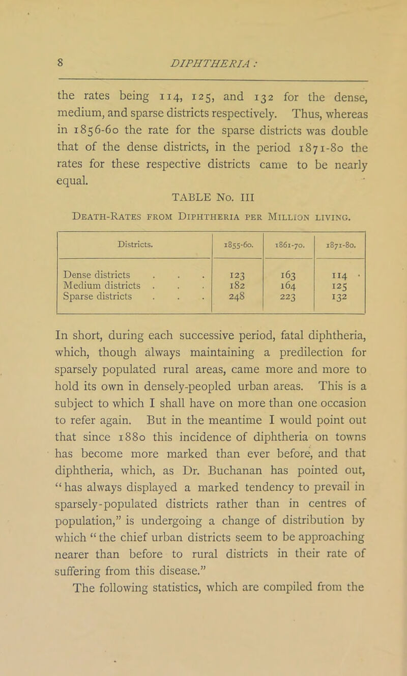 the rates being 114, 125, and 132 for the dense, medium, and sparse districts respectively. Thus, whereas in 1856-60 the rate for the sparse districts was double that of the dense districts, in the period 1871-80 the rates for these respective districts came to be nearly equal. TABLE No. Ill Death-Rates from Diphtheria per Million living. Districts. 1855-60. 1861-7O. 187I-80. Dense districts 123 163 114 • Medium districts 182 164 125 Sparse districts 248 223 132 In short, during each successive period, fatal diphtheria, which, though always maintaining a predilection for sparsely populated rural areas, came more and more to hold its own in densely-peopled urban areas. This is a subject to which I shall have on more than one occasion to refer again. But in the meantime I would point out that since 1880 this incidence of diphtheria on towns has become more marked than ever before, and that diphtheria, which, as Dr. Buchanan has pointed out, “ has always displayed a marked tendency to prevail in sparsely-populated districts rather than in centres of population,” is undergoing a change of distribution by which “ the chief urban districts seem to be approaching nearer than before to rural districts in their rate of suffering from this disease.” The following statistics, which are compiled from the