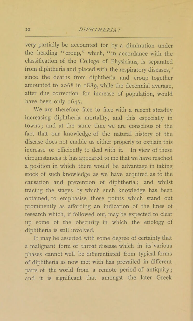 very partially be accounted for by a diminution under the heading “croup,” which, “in accordance with the classification of the College of Physicians, is separated from diphtheria and placed with the respiratory diseases,” since the deaths from diphtheria and croup together amounted to 2068 in 1889, while the decennial average, after due correction for increase of population, would have been only 1647. We are therefore face to face with a recent steadily increasing diphtheria mortality, and this especially in towns; and at the same time we are conscious of the fact that our knowledge of the natural history of the disease does not enable us either properly to explain this increase or efficiently to deal with it. In view of these circumstances it has appeared to me that we have reached a position in which there would be advantage in taking « stock of such knowledge as we have acquired as to the causation and prevention of diphtheria; and whilst tracing the stages by which such knowledge has been obtained, to emphasise those points which stand out prominently as affording an indication of the lines of research which, if followed out, may be expected to clear up some of the obscurity in which the etiology of diphtheria is still involved. It may be asserted with some degree of certainty that a malignant form of throat disease which in its various phases cannot well be differentiated from typical forms of diphtheria as now met with has prevailed in different parts of the world from a remote period of antiquity; and it is significant that amongst the later Greek