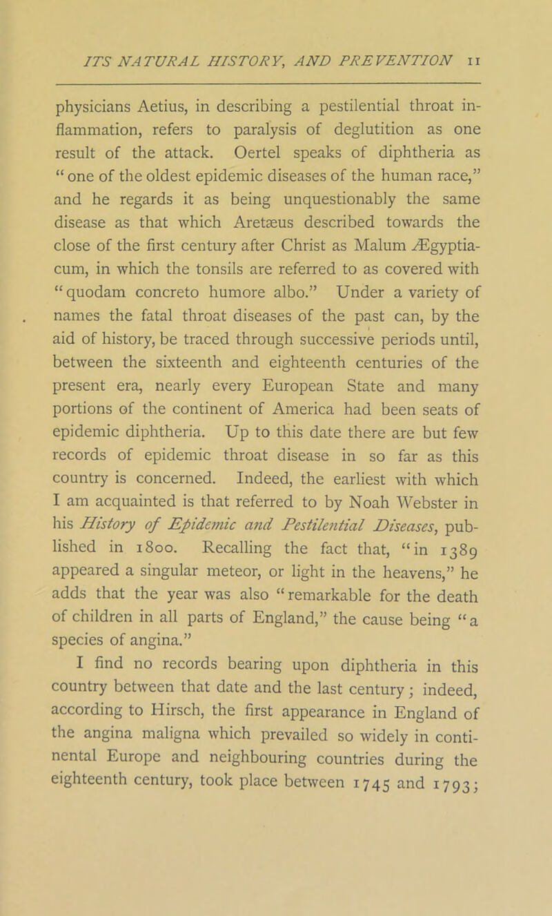 physicians Aetius, in describing a pestilential throat in- flammation, refers to paralysis of deglutition as one result of the attack. Oertel speaks of diphtheria as “one of the oldest epidemic diseases of the human race,” and he regards it as being unquestionably the same disease as that which Aretseus described towards the close of the first century after Christ as Malum ^Egyptia- cum, in which the tonsils are referred to as covered with “quodam concreto humore albo.” Under a variety of names the fatal throat diseases of the past can, by the aid of history, be traced through successive periods until, between the sixteenth and eighteenth centuries of the present era, nearly every European State and many portions of the continent of America had been seats of epidemic diphtheria. Up to this date there are but few records of epidemic throat disease in so far as this country is concerned. Indeed, the earliest with which I am acquainted is that referred to by Noah Webster in Iris History of Epidemic and Pestilential Diseases, pub- lished in 1800. Recalling the fact that, “in 1389 appeared a singular meteor, or light in the heavens,” he adds that the year was also “ remarkable for the death of children in all parts of England,” the cause being “a species of angina.” I find no records bearing upon diphtheria in this country between that date and the last century; indeed, according to Hirsch, the first appearance in England of the angina maligna which prevailed so widely in conti- nental Europe and neighbouring countries during the eighteenth century, took place between 1745 and 1793;