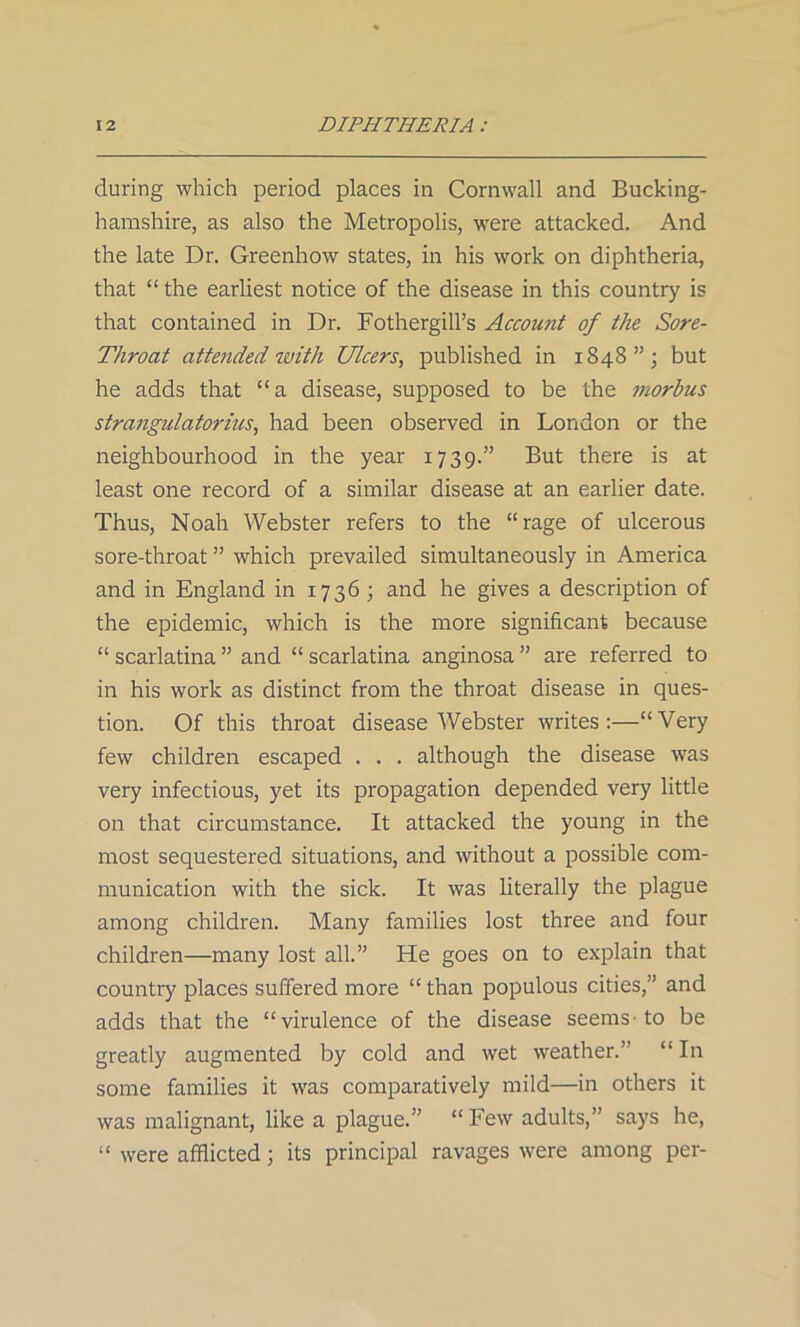 during which period places in Cornwall and Bucking- hamshire, as also the Metropolis, were attacked. And the late Dr. Greenhow states, in his work on diphtheria, that “ the earliest notice of the disease in this country is that contained in Dr. Fothergill’s Account of the Sore- Throat attended with Ulcers, published in 1848”; but he adds that “a disease, supposed to be the morbus strangulatorius, had been observed in London or the neighbourhood in the year 1739.” But there is at least one record of a similar disease at an earlier date. Thus, Noah Webster refers to the “rage of ulcerous sore-throat ” which prevailed simultaneously in America and in England in 1736 ; and he gives a description of the epidemic, which is the more significant because “ scarlatina ” and “ scarlatina anginosa ” are referred to in his work as distinct from the throat disease in ques- tion. Of this throat disease Webster writes:—“Very few children escaped . . . although the disease was very infectious, yet its propagation depended very little on that circumstance. It attacked the young in the most sequestered situations, and without a possible com- munication with the sick. It was literally the plague among children. Many families lost three and four children—many lost all.” He goes on to explain that country places suffered more “ than populous cities,” and adds that the “virulence of the disease seems to be greatly augmented by cold and wet weather.” “ In some families it was comparatively mild—in others it was malignant, like a plague.” “ Few adults,” says he, “ were afflicted; its principal ravages were among per-