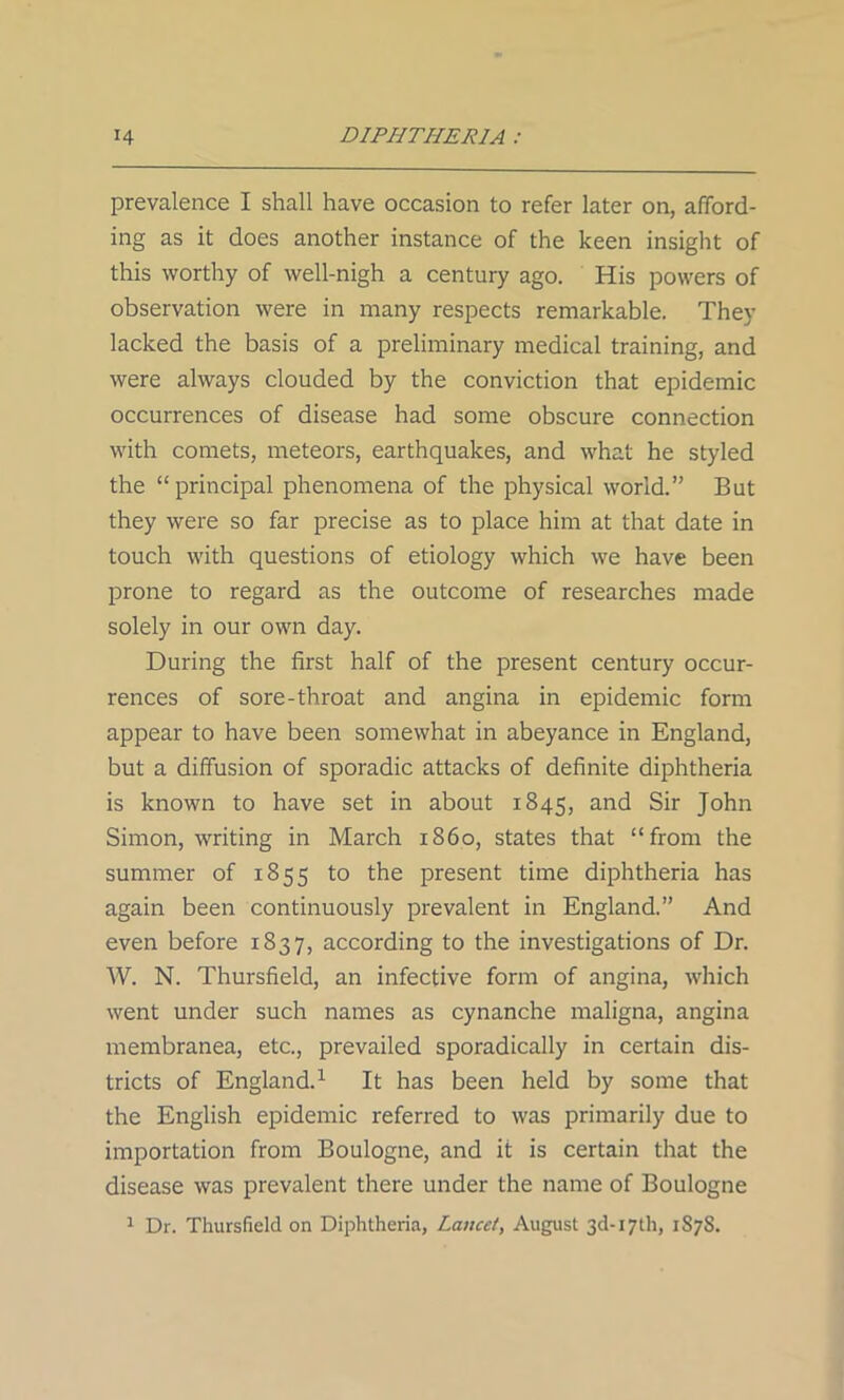 prevalence I shall have occasion to refer later on, afford- ing as it does another instance of the keen insight of this worthy of well-nigh a century ago. His powers of observation were in many respects remarkable. They lacked the basis of a preliminary medical training, and were always clouded by the conviction that epidemic occurrences of disease had some obscure connection with comets, meteors, earthquakes, and what he styled the “principal phenomena of the physical world.” But they were so far precise as to place him at that date in touch with questions of etiology which we have been prone to regard as the outcome of researches made solely in our own day. During the first half of the present century occur- rences of sore-throat and angina in epidemic form appear to have been somewhat in abeyance in England, but a diffusion of sporadic attacks of definite diphtheria is known to have set in about 1845, and Sir John Simon, writing in March i860, states that “from the summer of 1855 to the present time diphtheria has again been continuously prevalent in England.” And even before 1837, according to the investigations of Dr. W. N. Thursfield, an infective form of angina, which went under such names as cynanche maligna, angina membranea, etc., prevailed sporadically in certain dis- tricts of England.1 It has been held by some that the English epidemic referred to was primarily due to importation from Boulogne, and it is certain that the disease was prevalent there under the name of Boulogne 1 Dr. Thursfield on Diphtheria, Lancet, August 3d-17th, 1S7S.