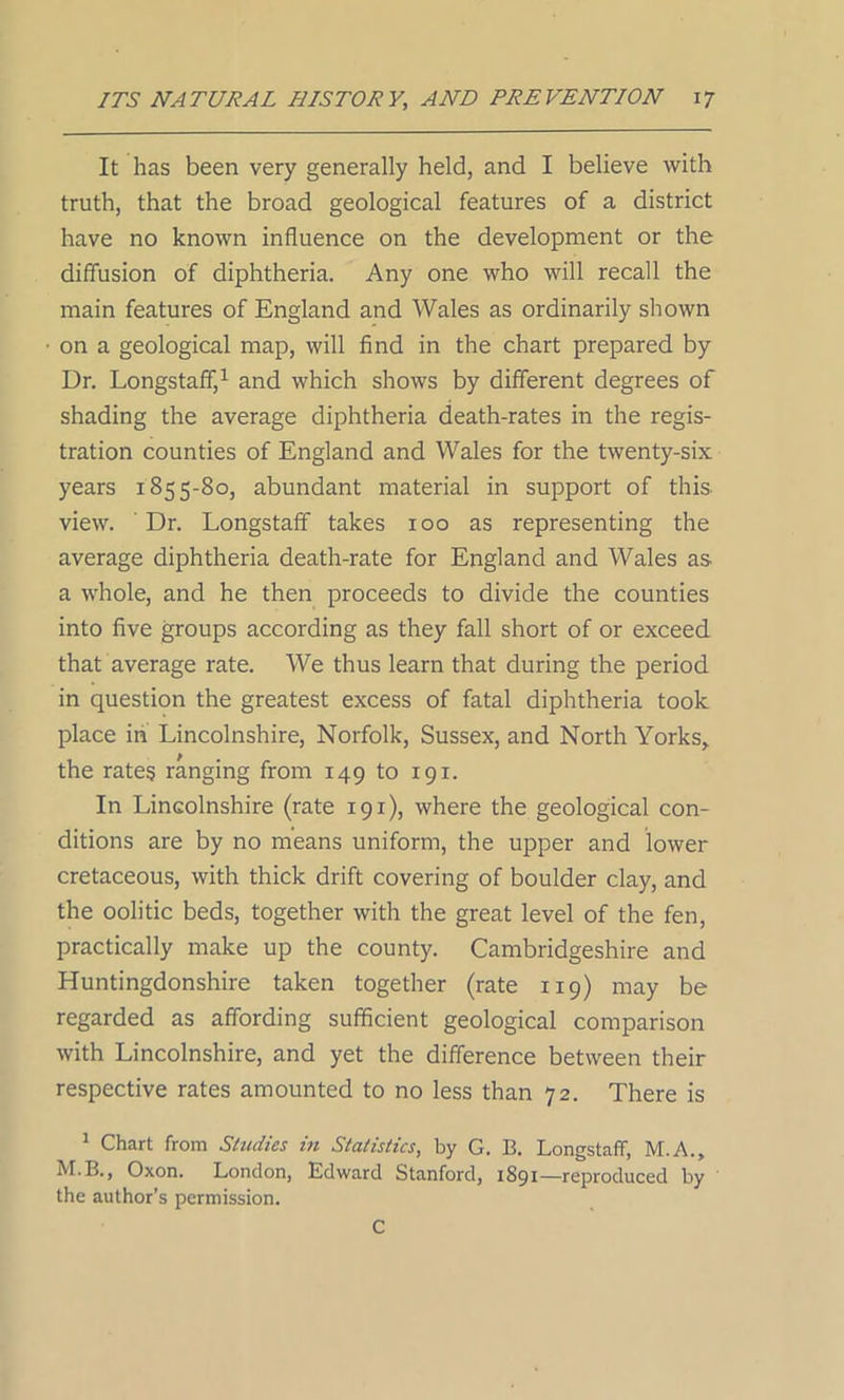 It has been very generally held, and I believe with truth, that the broad geological features of a district have no known influence on the development or the diffusion of diphtheria. Any one who will recall the main features of England and Wales as ordinarily shown on a geological map, will find in the chart prepared by Dr. Longstaff,1 and which shows by different degrees of shading the average diphtheria death-rates in the regis- tration counties of England and Wales for the twenty-six years 1855-80, abundant material in support of this view. Dr. Longstaff takes 100 as representing the average diphtheria death-rate for England and Wales as a whole, and he then proceeds to divide the counties into five groups according as they fall short of or exceed that average rate. We thus learn that during the period in question the greatest excess of fatal diphtheria took place in Lincolnshire, Norfolk, Sussex, and North Yorks, the rates ranging from 149 to 191. In Lincolnshire (rate 191), where the geological con- ditions are by no means uniform, the upper and lower cretaceous, with thick drift covering of boulder clay, and the oolitic beds, together with the great level of the fen, practically make up the county. Cambridgeshire and Huntingdonshire taken together (rate 119) may be regarded as affording sufficient geological comparison with Lincolnshire, and yet the difference between their respective rates amounted to no less than 72. There is 1 Chart from Studies in Statistics, by G. B. Longstaff, M.A., M B., Oxon. London, Edward Stanford, 1891—reproduced by the author’s permission. C