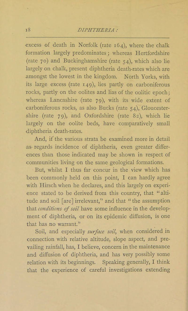 excess of death in Norfolk (rate 164), where the chalk formation largely predominates; whereas Hertfordshire (rate 70) and Buckinghamshire (rate 54), which also lie largely on chalk, present diphtheria death-rates which are amongst the lowest in the kingdom. North Yorks, with its large excess (rate 149), lies partly on carboniferous rocks, partly on the oolites and lias of the oolitic epoch; whereas Lancashire (rate 79), with its wide extent of carboniferous rocks, as also Bucks (rate 54), Gloucester- shire (rate 79), and Oxfordshire (rate 82), which lie largely on the oolite beds, have comparatively small •diphtheria death-rates. And, if the various strata be examined more in detail as- regards incidence of diphtheria, even greater differ- ences than those indicated may be shown in respect of communities living on the same geological formations. But, whilst I thus far concur in the view which has been commonly held on this point, I can hardly agree with Hirsch when he declares, and this largely on experi- ence stated to be derived from this country, that “alti- tude and soil [are] irrelevant,” and that “ the assumption that conditions of soil have some influence in the develop- ment of diphtheria, or on its epidemic diffusion, is one that has no warrant.” Soil, and especially surface soil, when considered in connection with relative altitude, slope aspect, and pre- vailing rainfall, has, I believe, concern in the maintenance and diffusion of diphtheria, and has very possibly some relation with its beginnings. Speaking generally, I think that the experience of careful investigations extending