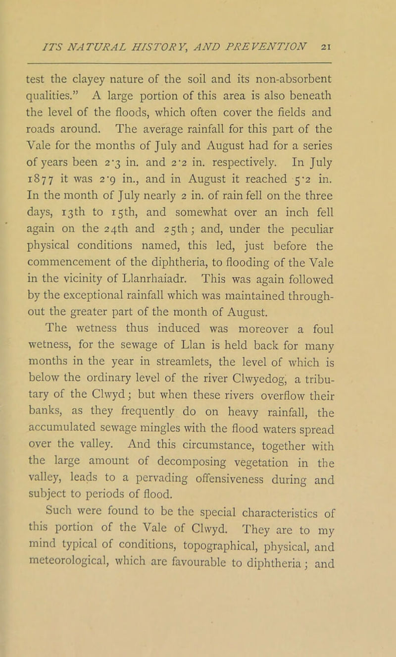 test the clayey nature of the soil and its non-absorbent qualities.” A large portion of this area is also beneath the level of the floods, which often cover the fields and roads around. The average rainfall for this part of the Vale for the months of July and August had for a series of years been 2-3 in. and 2-2 in. respectively. In July 1877 it was 2'9 in., and in August it reached 5-2 in. In the month of July nearly 2 in. of rain fell on the three days, 13th to 15th, and somewhat over an inch fell again on the 24th and 25th; and, under the peculiar physical conditions named, this led, just before the commencement of the diphtheria, to flooding of the Vale in the vicinity of Llanrhaiadr. This was again followed by the exceptional rainfall which was maintained through- out the greater part of the month of August. The wetness thus induced was moreover a foul wetness, for the sewage of Llan is held back for many months in the year in streamlets, the level of which is below the ordinary level of the river Clwyedog, a tribu- tary of the Clwyd; but when these rivers overflow then- banks, as they frequently do on heavy rainfall, the accumulated sewage mingles with the flood waters spread over the valley. And this circumstance, together with the large amount of decomposing vegetation in the valley, leads to a pervading offensiveness during and subject to periods of flood. Such were found to be the special characteristics of this portion of the Vale of Clwyd. They are to my mind typical of conditions, topographical, physical, and meteorological, which are favourable to diphtheria; and