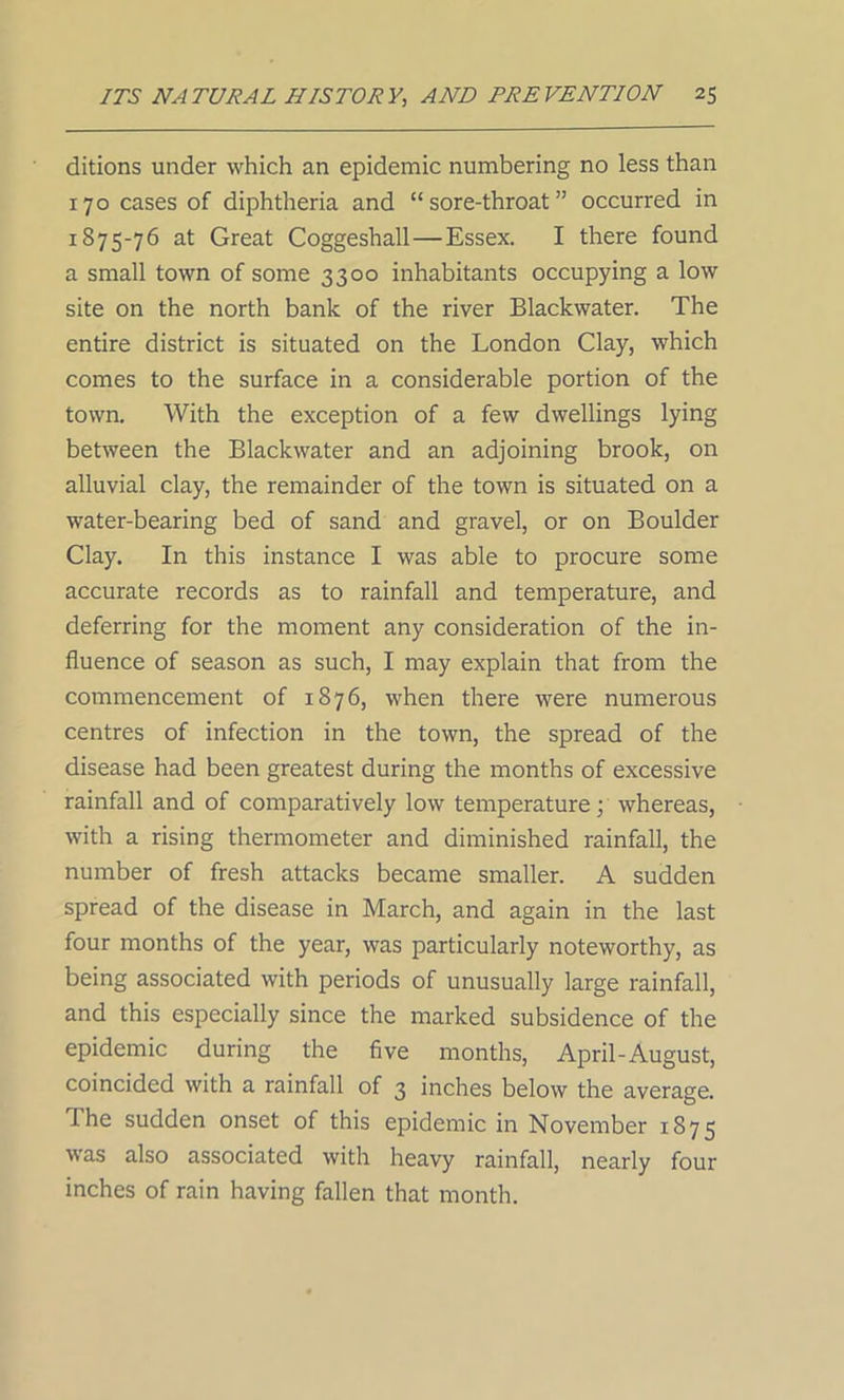 ditions under which an epidemic numbering no less than 170 cases of diphtheria and “sore-throat” occurred in 1875-76 at Great Coggeshall — Essex. I there found a small town of some 3300 inhabitants occupying a low site on the north bank of the river Blackwater. The entire district is situated on the London Clay, which comes to the surface in a considerable portion of the town. With the exception of a few dwellings lying between the Blackwater and an adjoining brook, on alluvial clay, the remainder of the town is situated on a water-bearing bed of sand and gravel, or on Boulder Clay. In this instance I was able to procure some accurate records as to rainfall and temperature, and deferring for the moment any consideration of the in- fluence of season as such, I may explain that from the commencement of 1876, when there were numerous centres of infection in the town, the spread of the disease had been greatest during the months of excessive rainfall and of comparatively low temperature • whereas, with a rising thermometer and diminished rainfall, the number of fresh attacks became smaller. A sudden spread of the disease in March, and again in the last four months of the year, was particularly noteworthy, as being associated with periods of unusually large rainfall, and this especially since the marked subsidence of the epidemic during the five months, April-August, coincided with a rainfall of 3 inches below the average. I he sudden onset of this epidemic in November 1875 was also associated with heavy rainfall, nearly four inches of rain having fallen that month.