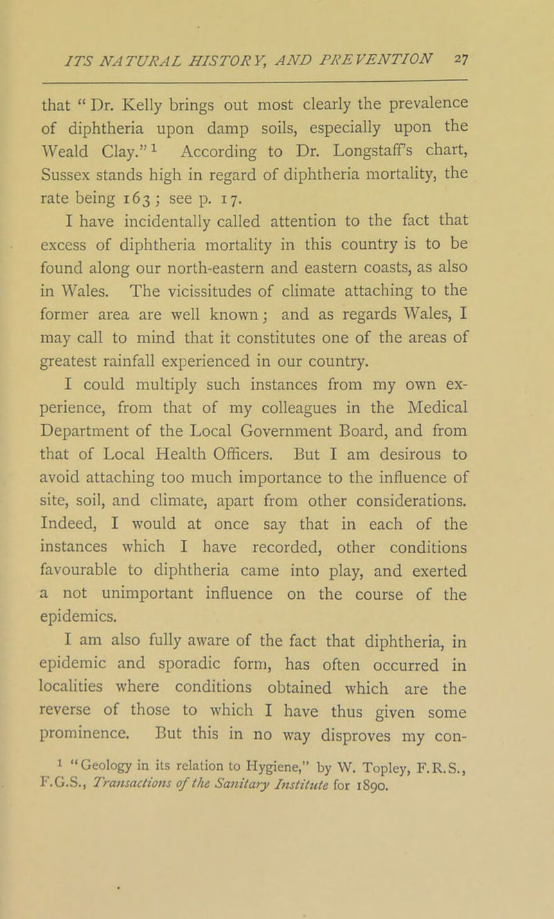 that “ Dr. Kelly brings out most clearly the prevalence of diphtheria upon damp soils, especially upon the Weald Clay.”1 According to Dr. Longstaff’s chart, Sussex stands high in regard of diphtheria mortality, the rate being 163 ; see p. 17. I have incidentally called attention to the fact that excess of diphtheria mortality in this country is to be found along our north-eastern and eastern coasts, as also in Wales. The vicissitudes of climate attaching to the former area are well known; and as regards Wales, I may call to mind that it constitutes one of the areas of greatest rainfall experienced in our country. I could multiply such instances from my own ex- perience, from that of my colleagues in the Medical Department of the Local Government Board, and from that of Local Health Officers. But I am desirous to avoid attaching too much importance to the influence of site, soil, and climate, apart from other considerations. Indeed, I would at once say that in each of the instances which I have recorded, other conditions favourable to diphtheria came into play, and exerted a not unimportant influence on the course of the epidemics. I am also fully aware of the fact that diphtheria, in epidemic and sporadic form, has often occurred in localities where conditions obtained which are the reverse of those to which I have thus given some prominence. But this in no way disproves my con- 1 “Geology in its relation to Hygiene,” by W. Topley, F.R.S., F.G.S., Transactions of the Sanitary Institute fox 1890.