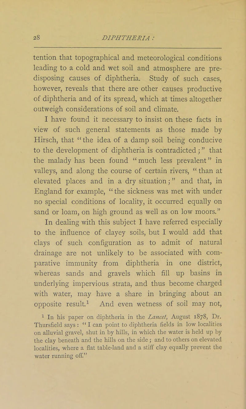 tention that topographical and meteorological conditions leading to a cold and wet soil and atmosphere are pre- disposing causes of diphtheria. Study of such cases, however, reveals that there are other causes productive of diphtheria and of its spread, which at times altogether outweigh considerations of soil and climate. I have found it necessary to insist on these facts in view of such general statements as those made by Hirsch, that “ the idea of a damp soil being conducive to the development of diphtheria is contradicted ; ” that the malady has been found “ much less prevalent ” in valleys, and along the course of certain rivers, “ than at elevated places and in a dry situation; ” and that, in England for example, “ the sickness was met with under no special conditions of locality, it occurred equally on sand or loam, on high ground as well as on low moors.” In dealing with this subject I have referred especially to the influence of clayey soils, but I would add that clays of such configuration as to admit of natural drainage are not unlikely to be associated with com- parative immunity from diphtheria in one district, whereas sands and gravels which fill up basins in underlying impervious strata, and thus become charged with water, may have a share in bringing about an opposite result.1 And even wetness of soil may not, 1 In his paper on diphtheria in the Lancet, August 1S7S, Dr. Thursfield says : “ I can point to diphtheria fields in low localities on alluvial gravel, shut in by hills, in which the water is held up by the clay beneath and the hills on the side ; and to others on elevated localities, where a flat table-land and a stiff clay equally prevent the water running off.”