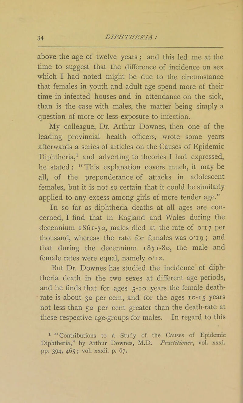 above the age of twelve years; and this led me at the time to suggest that the difference of incidence on sex which I had noted might be due to the circumstance that females in youth and adult age spend more of their time in infected houses and in attendance on the sick, than is the case with males, the matter being simply a question of more or less exposure to infection. My colleague, Dr. Arthur Downes, then one of the leading provincial health officers, wrote some years afterwards a series of articles on the Causes of Epidemic Diphtheria,1 and adverting to theories I had expressed, he stated: “This explanation covers much, it may be all, of the preponderance of attacks in adolescent females, but it is not so certain that it could be similarly applied to any excess among girls of more tender age.” In so far as diphtheria deaths at all ages are con- cerned, I find that in England and Wales during the decennium 1861-70, males died at the rate of 0U7 per thousand, whereas the rate for females was o-i9; and that during the decennium 1871-80, the male and female rates were equal, namely o‘i2. But Dr. Downes has studied the incidence of diph- theria death in the two sexes at different age periods, and he finds that for ages 5-10 years the female death- rate is about 30 per cent, and for the ages 10-15 years not less than 50 per cent greater than the death-rate at these respective age-groups for males. In regard to this 1 “Contributions to a Study of the Causes of Epidemic Diphtheria,” by Arthur Downes, M.D. Practitioner., vol. xxxi. pp. 394. 465 5 vo1- xxxii- P* 67.