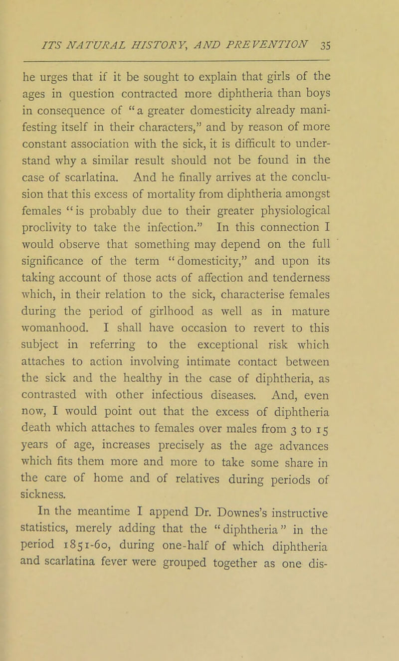 he urges that if it be sought to explain that girls of the ages in question contracted more diphtheria than boys in consequence of “ a greater domesticity already mani- festing itself in their characters,” and by reason of more constant association with the sick, it is difficult to under- stand why a similar result should not be found in the case of scarlatina. And he finally arrives at the conclu- sion that this excess of mortality from diphtheria amongst females “ is probably due to their greater physiological proclivity to take the infection.” In this connection I would observe that something may depend on the full significance of the term “ domesticity,” and upon its taking account of those acts of affection and tenderness which, in their relation to the sick, characterise females during the period of girlhood as well as in mature womanhood. I shall have occasion to revert to this subject in referring to the exceptional risk which attaches to action involving intimate contact between the sick and the healthy in the case of diphtheria, as contrasted with other infectious diseases. And, even now, I would point out that the excess of diphtheria death which attaches to females over males from 3 to 15 years of age, increases precisely as the age advances which fits them more and more to take some share in the care of home and of relatives during periods of sickness. In the meantime I append Dr. Downes’s instructive statistics, merely adding that the “diphtheria” in the period 1851-60, during one-half of which diphtheria and scarlatina fever were grouped together as one dis-