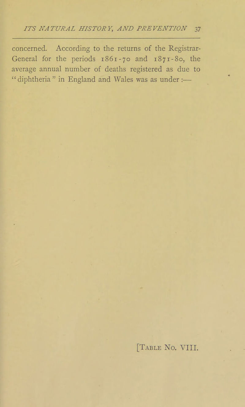 concerned. According to the returns of the Registrar- General for the periods 1861-70 and 1871-80, the average annual number of deaths registered as due to “diphtheria” in England and Wales was as under:— [Table No. VIII.