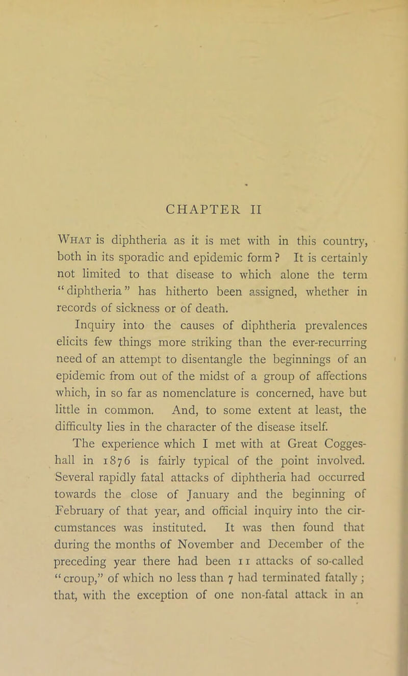 What is diphtheria as it is met with in this country, both in its sporadic and epidemic form ? It is certainly not limited to that disease to which alone the term “ diphtheria ” has hitherto been assigned, whether in records of sickness or of death. Inquiry into the causes of diphtheria prevalences elicits few things more striking than the ever-recurring need of an attempt to disentangle the beginnings of an epidemic from out of the midst of a group of affections which, in so far as nomenclature is concerned, have but little in common. And, to some extent at least, the difficulty lies in the character of the disease itself. The experience which I met with at Great Cogges- hall in 1876 is fairly typical of the point involved. Several rapidly fatal attacks of diphtheria had occurred towards the close of January and the beginning of February of that year, and official inquiry into the cir- cumstances was instituted. It was then found that during the months of November and December of the preceding year there had been 11 attacks of so-called “ croup,” of which no less than 7 had terminated fatally ; that, with the exception of one non-fatal attack in an