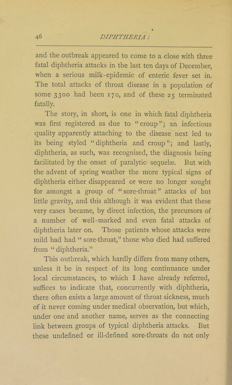 and the outbreak appeared to come to a close with three fatal diphtheria attacks in the last ten days of December, when a serious milk-epidemic of enteric fever set in. The total attacks of throat disease in a population of some 3300 had been 170, and of these 25 terminated fatally. The story, in short, is one in which fatal diphtheria was first registered as due to “croup”; an infectious quality apparently attaching to the disease next led to its being styled “diphtheria and croup”; and lastly, diphtheria, as such, was recognised, the diagnosis being facilitated by the onset of paralytic sequelae. But with the advent of spring weather the more typical signs of diphtheria either disappeared or were no longer sought for amongst a group of “ sore-throat ” attacks of but little gravity, and this although it was evident that these very cases became, by direct infection, the precursors of a number of well-marked and even fatal attacks of diphtheria later on. Those patients whose attacks were mild had had “ sore-throat,” those who died had suffered from “ diphtheria.” This outbreak, which hardly differs from many others, unless it be in respect of its long continuance under local circumstances, to which I have already referred, suffices to indicate that, concurrently with diphtheria, there often exists a large amount of throat sickness, much of it never coming under medical observation, but which, under one and another name, serves as the connecting link between groups of typical diphtheria attacks. But these undefined or ill-defined sore-throats do not only