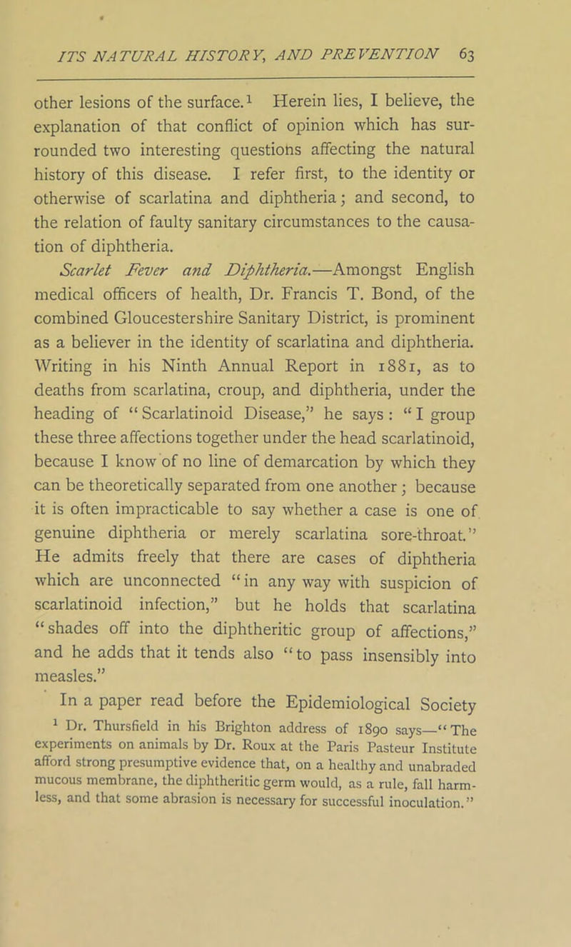other lesions of the surface.1 Herein lies, I believe, the explanation of that conflict of opinion which has sur- rounded two interesting questions affecting the natural history of this disease. I refer first, to the identity or otherwise of scarlatina and diphtheria; and second, to the relation of faulty sanitary circumstances to the causa- tion of diphtheria. Scarlet Fever and Diphtheria.—Amongst English medical officers of health, Dr. Francis T. Bond, of the combined Gloucestershire Sanitary District, is prominent as a believer in the identity of scarlatina and diphtheria. Writing in his Ninth Annual Report in 1881, as to deaths from scarlatina, croup, and diphtheria, under the heading of “ Scarlatinoid Disease,” he says : “ I group these three affections together under the head scarlatinoid, because I know of no line of demarcation by which they can be theoretically separated from one another ; because it is often impracticable to say whether a case is one of genuine diphtheria or merely scarlatina sore-throat.” He admits freely that there are cases of diphtheria which are unconnected “ in any way with suspicion of scarlatinoid infection,” but he holds that scarlatina “shades off into the diphtheritic group of affections,” and he adds that it tends also “ to pass insensibly into measles.” In a paper read before the Epidemiological Society 1 Dr. Thursfield in his Brighton address of 1890 says “The experiments on animals by Dr. Roux at the Paris Pasteur Institute afford strong presumptive evidence that, on a healthy and unabraded mucous membrane, the diphtheritic germ would, as a rule, fall harm- less, and that some abrasion is necessary for successful inoculation. ”