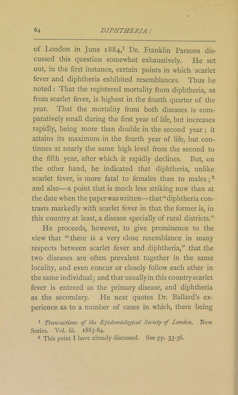 of London in June 1884,1 Dr. Franklin Parsons dis- cussed this question somewhat exhaustively. He set out, in the first instance, certain points in which scarlet fever and diphtheria exhibited resemblances. Thus he noted : That the registered mortality from diphtheria, as from scarlet fever, is highest in the fourth quarter of the year. That the mortality from both diseases is com- paratively small during the first year of life, but increases rapidly, being more than double in the second year; it attains its maximum in the fourth year of life, but con- tinues at nearly the same high level from the second to the fifth year, after which it rapidly declines. But, on the other hand, he indicated that diphtheria, unlike scarlet fever, is more fatal to females than to males;2 and also—a point that is much less striking now than at the date when the paper was written—that “diphtheria con- trasts markedly with scarlet fever in that the former is, in this country at least, a disease specially of rural districts.” He proceeds, however, to give prominence to the view that “ there is a very close resemblance in many respects between scarlet fever and diphtheria,” that the two diseases are often prevalent together in the same locality, and even concur or closely follow each other in the same individual; and that usuallyin this country scarlet fever is entered as the primary disease, and diphtheria as the secondary. He next quotes Dr. Ballard’s ex- perience as to a number of cases in which, there being 1 Transactions of the Epidemiological Society of London. New Series. Vol. iii. 1883-84. 2 This point I have already discussed. See pp. 33-36.