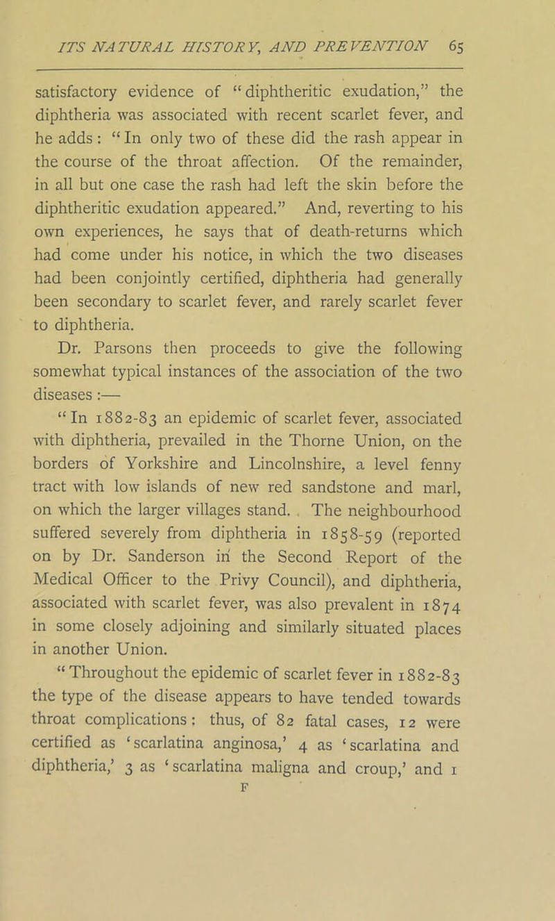 satisfactory evidence of “ diphtheritic exudation,” the diphtheria was associated with recent scarlet fever, and he adds: “ In only two of these did the rash appear in the course of the throat affection. Of the remainder, in all but one case the rash had left the skin before the diphtheritic exudation appeared.” And, reverting to his own experiences, he says that of death-returns which had come under his notice, in which the two diseases had been conjointly certified, diphtheria had generally been secondary to scarlet fever, and rarely scarlet fever to diphtheria. Dr. Parsons then proceeds to give the following somewhat typical instances of the association of the two diseases:— “In 1882-83 an epidemic of scarlet fever, associated with diphtheria, prevailed in the Thorne Union, on the borders of Yorkshire and Lincolnshire, a level fenny tract with low islands of new red sandstone and marl, on which the larger villages stand. The neighbourhood suffered severely from diphtheria in 1858-59 (reported on by Dr. Sanderson in the Second Report of the Medical Officer to the Privy Council), and diphtheria, associated with scarlet fever, was also prevalent in 1874 in some closely adjoining and similarly situated places in another Union. “ Throughout the epidemic of scarlet fever in 1882-83 the type of the disease appears to have tended towards throat complications: thus, of 82 fatal cases, 12 were certified as ‘scarlatina anginosa,’ 4 as ‘scarlatina and diphtheria,’ 3 as ‘ scarlatina maligna and croup,’ and 1