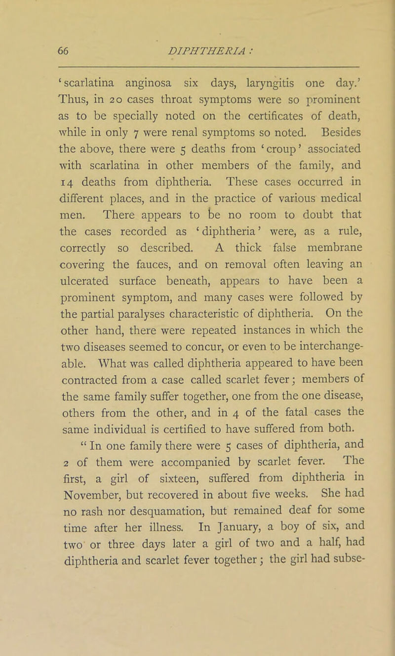 ‘ scarlatina anginosa six days, laryngitis one day.’ Thus, in 20 cases throat symptoms were so prominent as to be specially noted on the certificates of death, while in only 7 were renal symptoms so noted. Besides the above, there were 5 deaths from ‘ croup ’ associated with scarlatina in other members of the family, and 14 deaths from diphtheria. These cases occurred in different places, and in the practice of various medical men. There appears to be no room to doubt that the cases recorded as ‘ diphtheria ’ were, as a rule, correctly so described. A thick false membrane covering the fauces, and on removal often leaving an ulcerated surface beneath, appears to have been a prominent symptom, and many cases were followed by the partial paralyses characteristic of diphtheria. On the other hand, there were repeated instances in which the two diseases seemed to concur, or even to be interchange- able. What was called diphtheria appeared to have been contracted from a case called scarlet fever; members of the same family suffer together, one from the one disease, others from the other, and in 4 of the fatal cases the same individual is certified to have suffered from both. “ In one family there were 5 cases of diphtheria, and 2 of them were accompanied by scarlet fever. The first, a girl of sixteen, suffered from diphtheria in November, but recovered in about five weeks. She had no rash nor desquamation, but remained deaf for some time after her illness. In January, a boy of six, and two or three days later a girl of two and a half, had diphtheria and scarlet fever together ; the girl had subse-