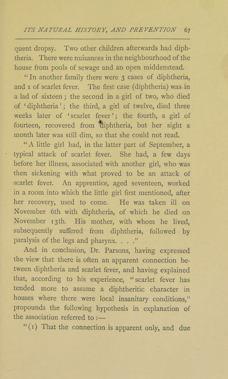 quent dropsy. Two other children afterwards had diph- theria. There were nuisances in the neighbourhood of the house from pools of sewage and an open middenstead. “ In another family there were 3 cases of diphtheria, and 1 of scarlet fever. The first case (diphtheria) was. in a lad of sixteen; the second in a girl of two, who died of ‘ diphtheria ’; the third, a girl of twelve, died three weeks later of ‘ scarlet fever ’; the fourth, a girl of fourteen, recovered from diphtheria, but her sight a month later was still dim, so that she could not read. “A little girl had, in the latter part of September, a typical attack of scarlet fever. She had, a few days before her illness, associated with another girl, who was then sickening with what proved to be an attack of scarlet fever. An apprentice, aged seventeen, worked in a room into which the little girl first mentioned, after her recovery, used to come. He was taken ill on November 6th with diphtheria, of which he died on November 13 th. His mother, with whom he lived, subsequently suffered from diphtheria, followed by paralysis of the legs and pharynx. . . .” And in conclusion, Dr. Parsons, having expressed the view that there is often an apparent connection be- tween diphtheria and scarlet fever, and having explained that, according to his experience, “ scarlet fever has tended more to assume a diphtheritic character in houses where there were local insanitary conditions,” propounds the following hypothesis in explanation of the association referred to :— “(0 That the connection is apparent only, and due