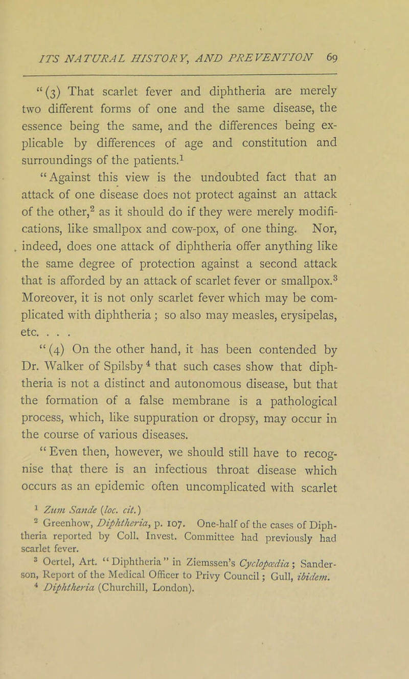 “ (3) That scarlet fever and diphtheria are merely two different forms of one and the same disease, the essence being the same, and the differences being ex- plicable by differences of age and constitution and surroundings of the patients.1 “ Against this view is the undoubted fact that an attack of one disease does not protect against an attack of the other,2 as it should do if they were merely modifi- cations, like smallpox and cow-pox, of one thing. Nor, indeed, does one attack of diphtheria offer anything like the same degree of protection against a second attack that is afforded by an attack of scarlet fever or smallpox.3 Moreover, it is not only scarlet fever which may be com- plicated with diphtheria ; so also may measles, erysipelas, etc. . . . “ (4) On the other hand, it has been contended by Dr. Walker of Spilsby 4 that such cases show that diph- theria is not a distinct and autonomous disease, but that the formation of a false membrane is a pathological process, which, like suppuration or dropsy, may occur in the course of various diseases. “ Even then, however, we should still have to recog- nise that there is an infectious throat disease which occurs as an epidemic often uncomplicated with scarlet 1 Zum Sande (loc. cit.) 2 Greenhow, Diphtheria, p. 107. One-half of the cases of Diph- theria reported by Coll. Invest. Committee had previously had scarlet fever. 3 Oertcl, Art. “Diphtheria” in Ziemssen’s Cyclopaedia; Sander- son, Report of the Medical Officer to Privy Council; Gull, ibidem. 4 Diphtheria (Churchill, London).