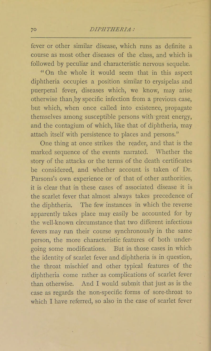 fever or other similar disease, which runs as definite a course as most other diseases of the class, and which is followed by peculiar and characteristic nervous sequelae. “ On the whole it would seem that in this aspect diphtheria occupies a position similar to erysipelas and puerperal fever, diseases which, we know, may arise otherwise than by specific infection from a previous case, but which, when once called into existence, propagate themselves among susceptible persons with great energy, and the contagium of which, like that of diphtheria, may attach itself with persistence to places and persons.” One thing at once strikes the reader, and that is the marked sequence of the events narrated. Whether the story of the attacks or the terms of the death certificates be considered, and whether account is taken of Dr. Parsons’s own experience or of that of other authorities, it is clear that in these cases of associated disease it is the scarlet fever that almost always takes precedence of the diphtheria. The few instances in which the reverse apparently takes place may easily be accounted for by the well-known circumstance that two different infectious fevers may run their course synchronously in the same person, the more characteristic features of both under- going some modifications. But in those cases in which the identity of scarlet fever and diphtheria is in question, the throat mischief and other typical features of the diphtheria come rather as complications of scarlet fever than otherwise. And I would submit that just as is the case as regards the non-specific forms of sore-throat to which I have referred, so also in the case of scarlet fever