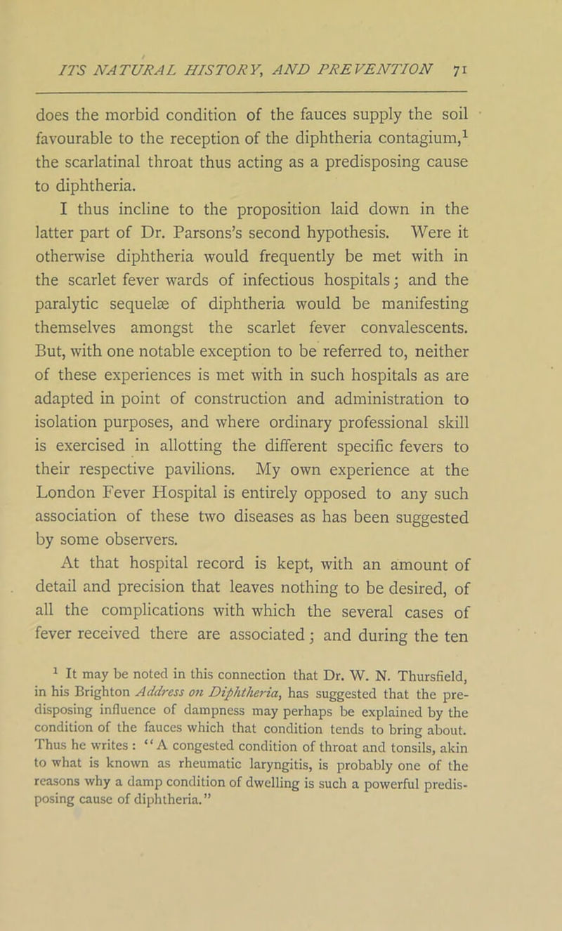 does the morbid condition of the fauces supply the soil favourable to the reception of the diphtheria contagium,1 the scarlatinal throat thus acting as a predisposing cause to diphtheria. I thus incline to the proposition laid down in the latter part of Dr. Parsons’s second hypothesis. Were it otherwise diphtheria would frequently be met with in the scarlet fever wards of infectious hospitals; and the paralytic sequelae of diphtheria would be manifesting themselves amongst the scarlet fever convalescents. But, with one notable exception to be referred to, neither of these experiences is met with in such hospitals as are adapted in point of construction and administration to isolation purposes, and where ordinary professional skill is exercised in allotting the different specific fevers to their respective pavilions. My own experience at the London Fever Hospital is entirely opposed to any such association of these two diseases as has been suggested by some observers. At that hospital record is kept, with an amount of detail and precision that leaves nothing to be desired, of all the complications with which the several cases of fever received there are associated; and during the ten 1 It may be noted in this connection that Dr. W. N. Thursfield, in his Brighton Address on Diphtheria, has suggested that the pre- disposing influence of dampness may perhaps be explained by the condition of the fauces which that condition tends to bring about. Thus he writes : “A congested condition of throat and tonsils, akin to what is known as rheumatic laryngitis, is probably one of the reasons why a damp condition of dwelling is such a powerful predis- posing cause of diphtheria. ”