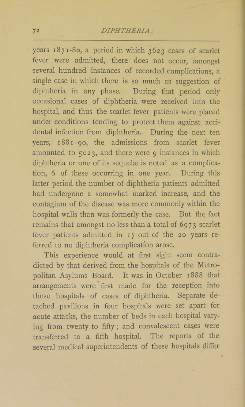 years 1871-80, a period in which 3623 cases of scarlet fever were admitted, there does not occur, amongst several hundred instances of recorded complications, a single case in which there is so much as suggestion of diphtheria in any phase. During that period only occasional cases of diphtheria were received into the hospital, and thus the scarlet fever patients were placed under conditions tending to protect them against acci- dental infection from diphtheria. During the next ten years, 1881-90, the admissions from scarlet fever amounted to 5023, and there were 9 instances in which diphtheria or one of its sequelae is noted as a complica- tion, 6 of these occurring in one year. During this latter period the number of diphtheria patients admitted had undergone a somewhat marked increase, and the contagium of the disease was more commonly within the hospital walls than was formerly the case. But the fact remains that amongst no less than a total of 6973 scarlet fever patients admitted in 17 out of the 20 years re- ferred to no diphtheria complication arose. This experience would at first sight seem contra- dicted by that derived from the hospitals of the Metro- politan Asylums Board. It was in October 1888 that » • • arrangements were first made for the reception into those hospitals of cases of diphtheria. Separate de- tached pavilions in four hospitals were set apart for acute attacks, the number of beds in each hospital vary- ing from twenty to fifty; and convalescent cases were transferred to a fifth hospital. The reports of the several medical superintendents of these hospitals differ